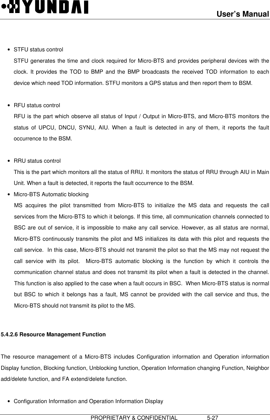 User’s Manual                         PROPRIETARY &amp; CONFIDENTIAL                   5-27 • STFU status control STFU generates the time and clock required for Micro-BTS and provides peripheral devices with theclock. It provides the TOD to BMP and the BMP broadcasts the received TOD information to eachdevice which need TOD information. STFU monitors a GPS status and then report them to BSM. • RFU status control RFU is the part which observe all status of Input / Output in Micro-BTS, and Micro-BTS monitors thestatus of UPCU, DNCU, SYNU, AIU. When a fault is detected in any of them, it reports the faultoccurrence to the BSM. • RRU status control This is the part which monitors all the status of RRU. It monitors the status of RRU through AIU in MainUnit. When a fault is detected, it reports the fault occurrence to the BSM.• Micro-BTS Automatic blocking MS acquires the pilot transmitted from Micro-BTS to initialize the MS data and requests the callservices from the Micro-BTS to which it belongs. If this time, all communication channels connected toBSC are out of service, it is impossible to make any call service. However, as all status are normal,Micro-BTS continuously transmits the pilot and MS initializes its data with this pilot and requests thecall service.  In this case, Micro-BTS should not transmit the pilot so that the MS may not request thecall service with its pilot.  Micro-BTS automatic blocking is the function by which it controls thecommunication channel status and does not transmit its pilot when a fault is detected in the channel.This function is also applied to the case when a fault occurs in BSC.  When Micro-BTS status is normalbut BSC to which it belongs has a fault, MS cannot be provided with the call service and thus, theMicro-BTS should not transmit its pilot to the MS.  5.4.2.6 Resource Management Function  The resource management of a Micro-BTS includes Configuration information and Operation informationDisplay function, Blocking function, Unblocking function, Operation Information changing Function, Neighboradd/delete function, and FA extend/delete function. • Configuration Information and Operation Information Display