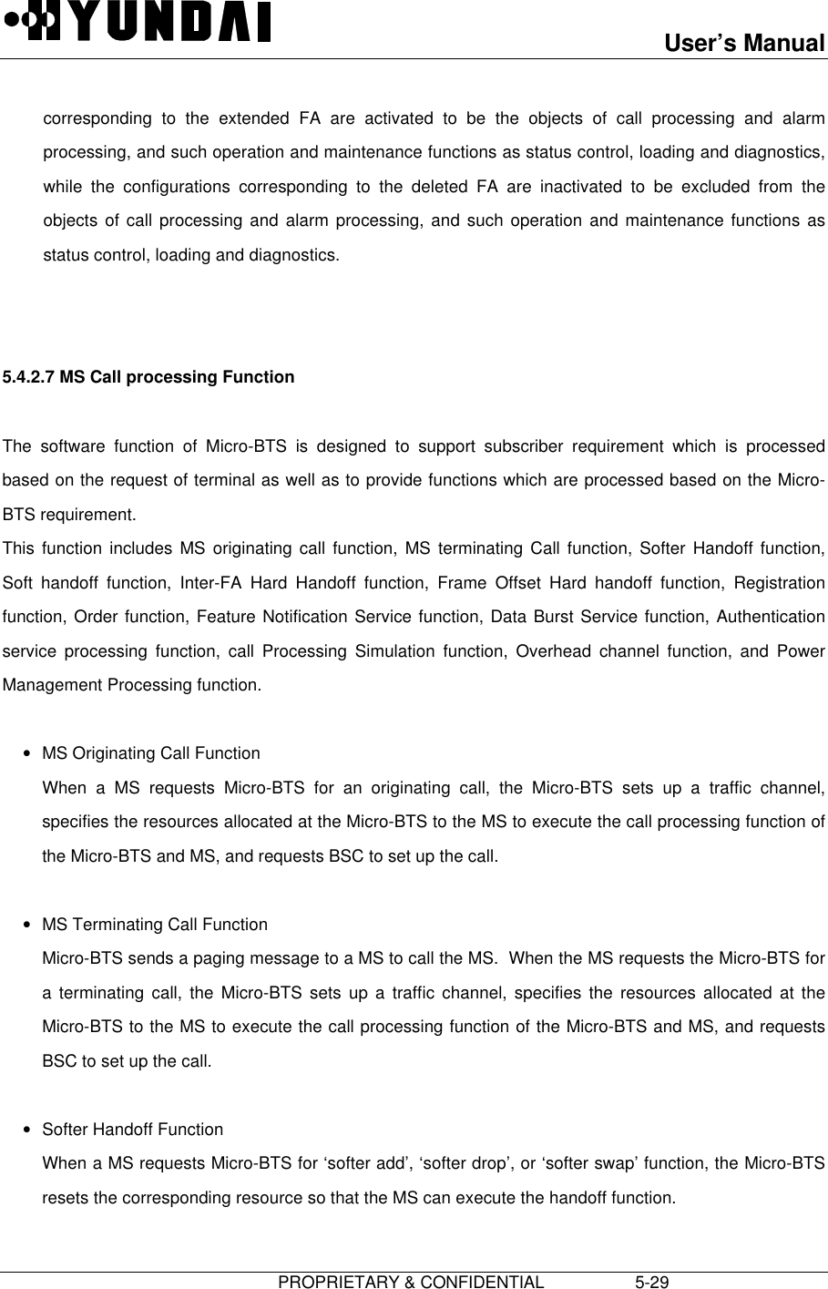 User’s Manual                         PROPRIETARY &amp; CONFIDENTIAL                   5-29corresponding to the extended FA are activated to be the objects of call processing and alarmprocessing, and such operation and maintenance functions as status control, loading and diagnostics,while the configurations corresponding to the deleted FA are inactivated to be excluded from theobjects of call processing and alarm processing, and such operation and maintenance functions asstatus control, loading and diagnostics.   5.4.2.7 MS Call processing Function  The software function of Micro-BTS is designed to support subscriber requirement which is processedbased on the request of terminal as well as to provide functions which are processed based on the Micro-BTS requirement. This function includes MS originating call function, MS terminating Call function, Softer Handoff function,Soft handoff function, Inter-FA Hard Handoff function, Frame Offset Hard handoff function, Registrationfunction, Order function, Feature Notification Service function, Data Burst Service function, Authenticationservice processing function, call Processing Simulation function, Overhead channel function, and PowerManagement Processing function. • MS Originating Call Function When a MS requests Micro-BTS for an originating call, the Micro-BTS sets up a traffic channel,specifies the resources allocated at the Micro-BTS to the MS to execute the call processing function ofthe Micro-BTS and MS, and requests BSC to set up the call. • MS Terminating Call Function Micro-BTS sends a paging message to a MS to call the MS.  When the MS requests the Micro-BTS fora terminating call, the Micro-BTS sets up a traffic channel, specifies the resources allocated at theMicro-BTS to the MS to execute the call processing function of the Micro-BTS and MS, and requestsBSC to set up the call. • Softer Handoff Function When a MS requests Micro-BTS for ‘softer add’, ‘softer drop’, or ‘softer swap’ function, the Micro-BTSresets the corresponding resource so that the MS can execute the handoff function. 