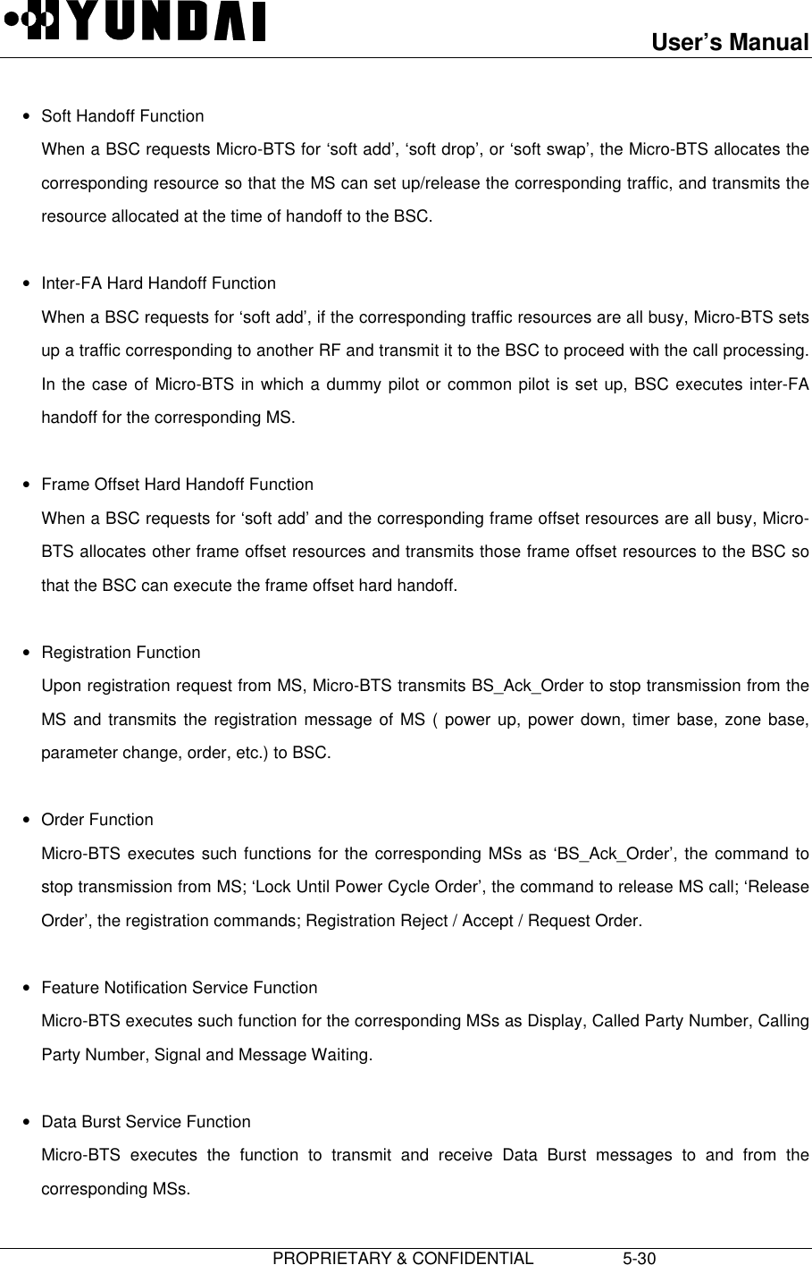 User’s Manual                         PROPRIETARY &amp; CONFIDENTIAL                   5-30• Soft Handoff Function When a BSC requests Micro-BTS for ‘soft add’, ‘soft drop’, or ‘soft swap’, the Micro-BTS allocates thecorresponding resource so that the MS can set up/release the corresponding traffic, and transmits theresource allocated at the time of handoff to the BSC. • Inter-FA Hard Handoff Function When a BSC requests for ‘soft add’, if the corresponding traffic resources are all busy, Micro-BTS setsup a traffic corresponding to another RF and transmit it to the BSC to proceed with the call processing.In the case of Micro-BTS in which a dummy pilot or common pilot is set up, BSC executes inter-FAhandoff for the corresponding MS. • Frame Offset Hard Handoff Function When a BSC requests for ‘soft add’ and the corresponding frame offset resources are all busy, Micro-BTS allocates other frame offset resources and transmits those frame offset resources to the BSC sothat the BSC can execute the frame offset hard handoff. • Registration Function Upon registration request from MS, Micro-BTS transmits BS_Ack_Order to stop transmission from theMS and transmits the registration message of MS ( power up, power down, timer base, zone base,parameter change, order, etc.) to BSC. • Order Function Micro-BTS executes such functions for the corresponding MSs as ‘BS_Ack_Order’, the command tostop transmission from MS; ‘Lock Until Power Cycle Order’, the command to release MS call; ‘ReleaseOrder’, the registration commands; Registration Reject / Accept / Request Order. • Feature Notification Service Function Micro-BTS executes such function for the corresponding MSs as Display, Called Party Number, CallingParty Number, Signal and Message Waiting. • Data Burst Service Function Micro-BTS executes the function to transmit and receive Data Burst messages to and from thecorresponding MSs.