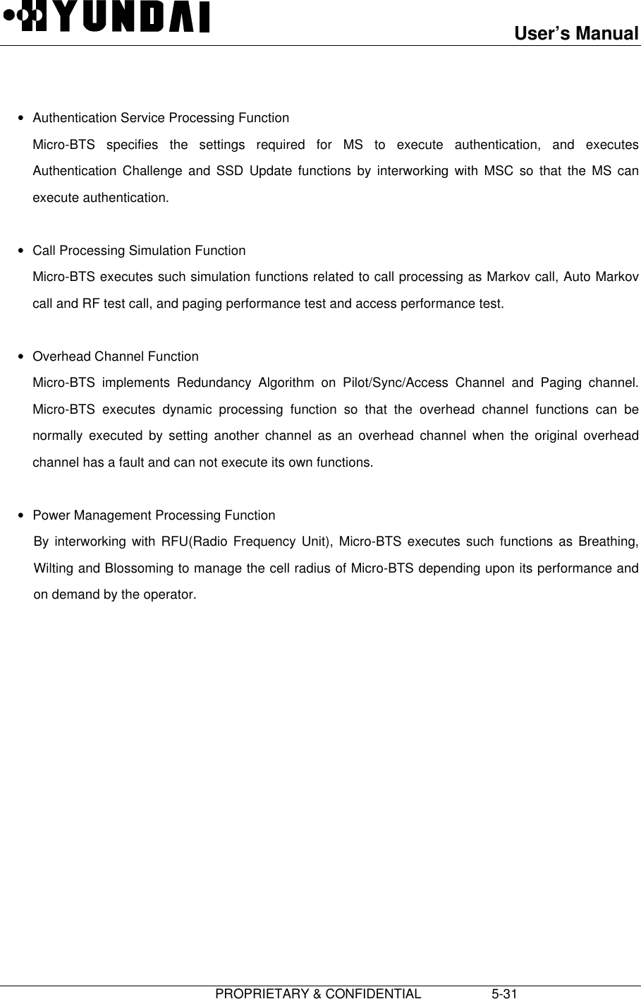 User’s Manual                         PROPRIETARY &amp; CONFIDENTIAL                   5-31 • Authentication Service Processing Function Micro-BTS specifies the settings required for MS to execute authentication, and executesAuthentication Challenge and SSD Update functions by interworking with MSC so that the MS canexecute authentication. • Call Processing Simulation Function Micro-BTS executes such simulation functions related to call processing as Markov call, Auto Markovcall and RF test call, and paging performance test and access performance test. • Overhead Channel Function Micro-BTS implements Redundancy Algorithm on Pilot/Sync/Access Channel and Paging channel.Micro-BTS executes dynamic processing function so that the overhead channel functions can benormally executed by setting another channel as an overhead channel when the original overheadchannel has a fault and can not execute its own functions. • Power Management Processing FunctionBy interworking with RFU(Radio Frequency Unit), Micro-BTS executes such functions as Breathing,Wilting and Blossoming to manage the cell radius of Micro-BTS depending upon its performance andon demand by the operator.