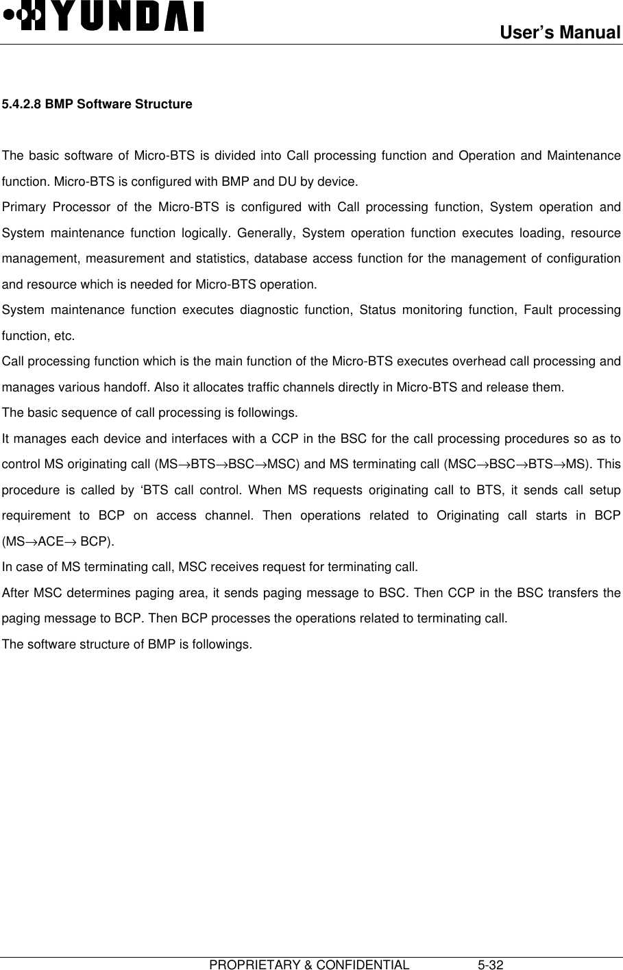 User’s Manual                         PROPRIETARY &amp; CONFIDENTIAL                   5-325.4.2.8 BMP Software StructureThe basic software of Micro-BTS is divided into Call processing function and Operation and Maintenancefunction. Micro-BTS is configured with BMP and DU by device.Primary Processor of the Micro-BTS is configured with Call processing function, System operation andSystem maintenance function logically. Generally, System operation function executes loading, resourcemanagement, measurement and statistics, database access function for the management of configurationand resource which is needed for Micro-BTS operation.System maintenance function executes diagnostic function, Status monitoring function, Fault processingfunction, etc.Call processing function which is the main function of the Micro-BTS executes overhead call processing andmanages various handoff. Also it allocates traffic channels directly in Micro-BTS and release them.The basic sequence of call processing is followings.It manages each device and interfaces with a CCP in the BSC for the call processing procedures so as tocontrol MS originating call (MS→BTS→BSC→MSC) and MS terminating call (MSC→BSC→BTS→MS). Thisprocedure is called by ‘BTS call control. When MS requests originating call to BTS, it sends call setuprequirement to BCP on access channel. Then operations related to Originating call starts in BCP(MS→ACE→ BCP).In case of MS terminating call, MSC receives request for terminating call.After MSC determines paging area, it sends paging message to BSC. Then CCP in the BSC transfers thepaging message to BCP. Then BCP processes the operations related to terminating call.The software structure of BMP is followings.