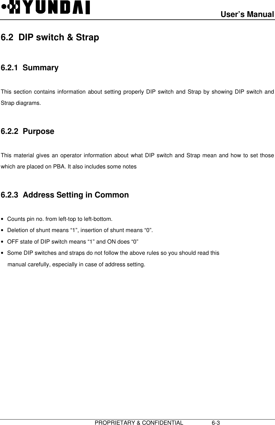 User’s Manual                         PROPRIETARY &amp; CONFIDENTIAL                  6-36.2  DIP switch &amp; Strap6.2.1  SummaryThis section contains information about setting properly DIP switch and Strap by showing DIP switch andStrap diagrams.6.2.2  PurposeThis material gives an operator information about what DIP switch and Strap mean and how to set thosewhich are placed on PBA. It also includes some notes6.2.3  Address Setting in Common• Counts pin no. from left-top to left-bottom.• Deletion of shunt means “1”, insertion of shunt means “0”.• OFF state of DIP switch means “1” and ON does “0”• Some DIP switches and straps do not follow the above rules so you should read thismanual carefully, especially in case of address setting.