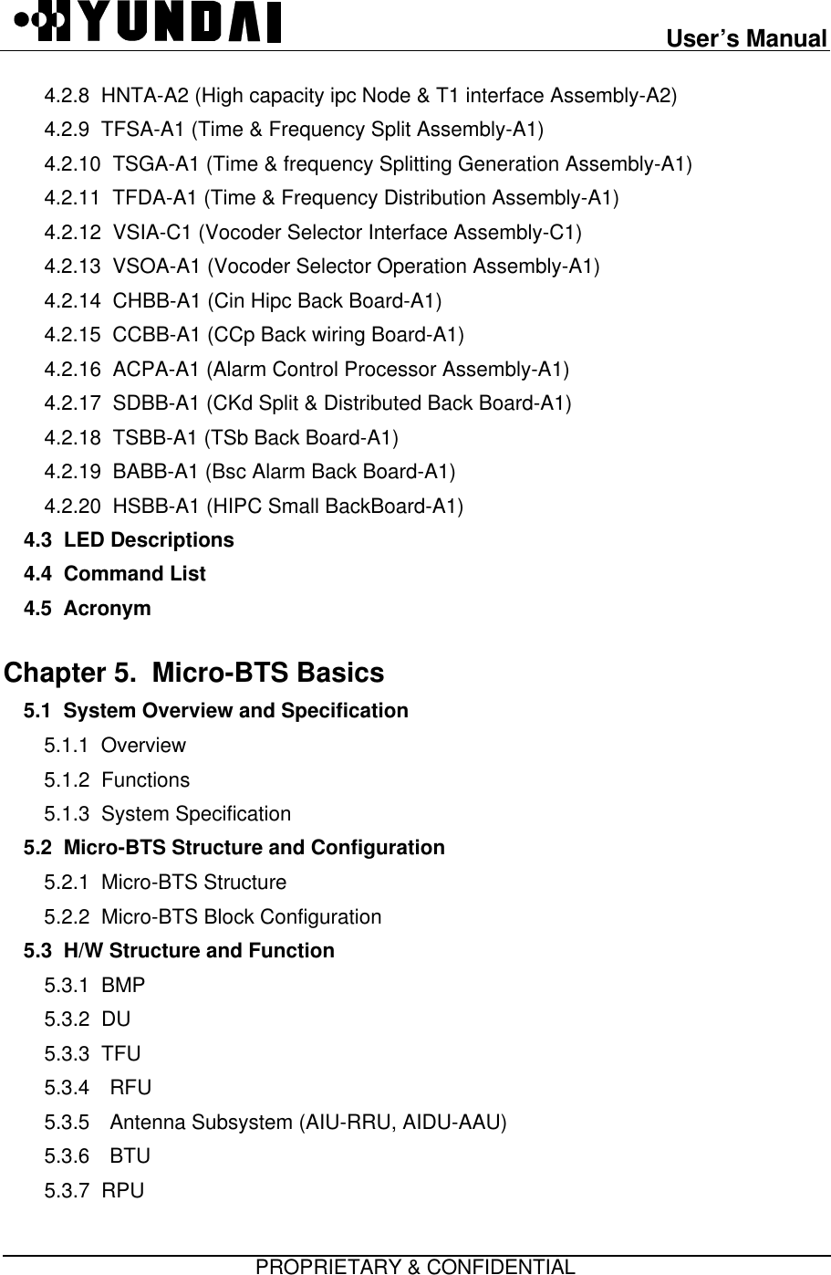 User’s ManualPROPRIETARY &amp; CONFIDENTIAL4.2.8  HNTA-A2 (High capacity ipc Node &amp; T1 interface Assembly-A2)4.2.9  TFSA-A1 (Time &amp; Frequency Split Assembly-A1)4.2.10  TSGA-A1 (Time &amp; frequency Splitting Generation Assembly-A1)4.2.11  TFDA-A1 (Time &amp; Frequency Distribution Assembly-A1)4.2.12  VSIA-C1 (Vocoder Selector Interface Assembly-C1)4.2.13  VSOA-A1 (Vocoder Selector Operation Assembly-A1)4.2.14  CHBB-A1 (Cin Hipc Back Board-A1)4.2.15  CCBB-A1 (CCp Back wiring Board-A1)4.2.16  ACPA-A1 (Alarm Control Processor Assembly-A1)4.2.17  SDBB-A1 (CKd Split &amp; Distributed Back Board-A1)4.2.18  TSBB-A1 (TSb Back Board-A1)4.2.19  BABB-A1 (Bsc Alarm Back Board-A1)4.2.20  HSBB-A1 (HIPC Small BackBoard-A1)4.3  LED Descriptions4.4  Command List4.5  AcronymChapter 5.  Micro-BTS Basics  5.1  System Overview and Specification5.1.1  Overview5.1.2  Functions5.1.3  System Specification5.2  Micro-BTS Structure and Configuration5.2.1  Micro-BTS Structure5.2.2  Micro-BTS Block Configuration5.3  H/W Structure and Function  5.3.1  BMP5.3.2  DU5.3.3  TFU5.3.4 RFU5.3.5 Antenna Subsystem (AIU-RRU, AIDU-AAU)5.3.6 BTU5.3.7  RPU