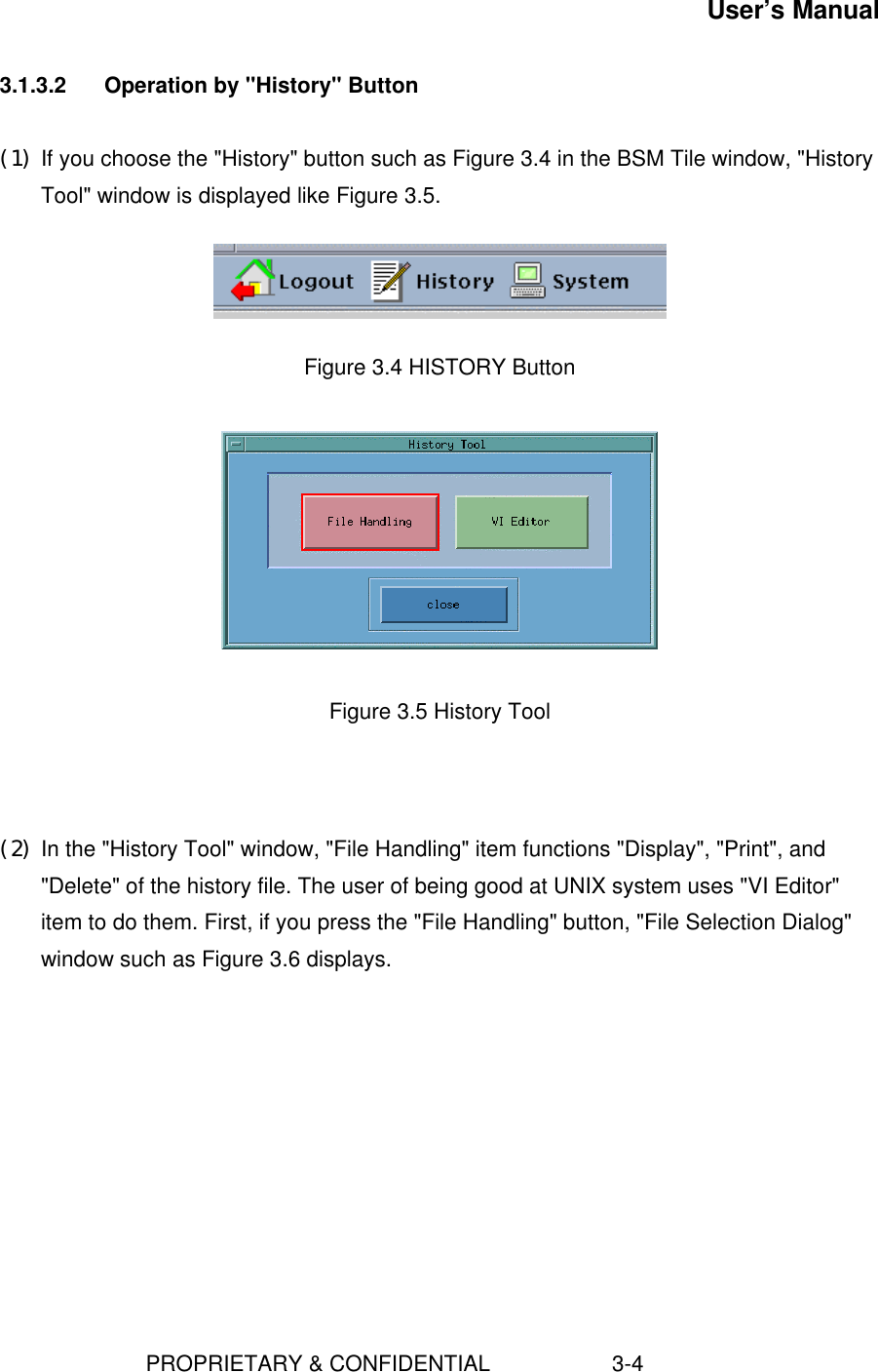 User’s Manual                        PROPRIETARY &amp; CONFIDENTIAL                    3-43.1.3.2  Operation by &quot;History&quot; Button(1) If you choose the &quot;History&quot; button such as Figure 3.4 in the BSM Tile window, &quot;HistoryTool&quot; window is displayed like Figure 3.5.    Figure 3.4 HISTORY Button    Figure 3.5 History Tool    (2) In the &quot;History Tool&quot; window, &quot;File Handling&quot; item functions &quot;Display&quot;, &quot;Print&quot;, and&quot;Delete&quot; of the history file. The user of being good at UNIX system uses &quot;VI Editor&quot;item to do them. First, if you press the &quot;File Handling&quot; button, &quot;File Selection Dialog&quot;window such as Figure 3.6 displays. 