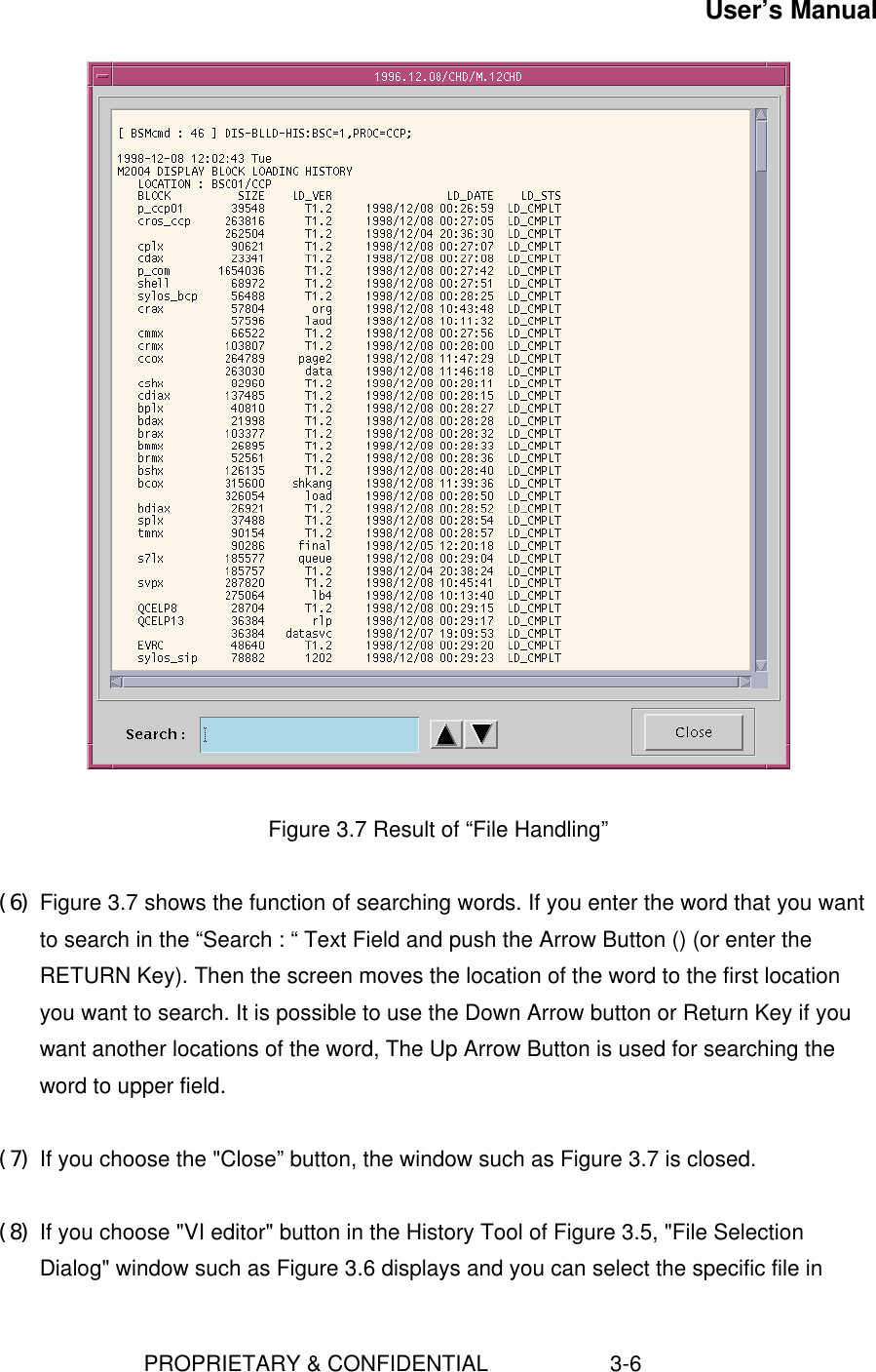 User’s Manual                        PROPRIETARY &amp; CONFIDENTIAL                    3-6   Figure 3.7 Result of “File Handling” (6) Figure 3.7 shows the function of searching words. If you enter the word that you wantto search in the “Search : “ Text Field and push the Arrow Button () (or enter theRETURN Key). Then the screen moves the location of the word to the first locationyou want to search. It is possible to use the Down Arrow button or Return Key if youwant another locations of the word, The Up Arrow Button is used for searching theword to upper field. (7) If you choose the &quot;Close” button, the window such as Figure 3.7 is closed. (8) If you choose &quot;VI editor&quot; button in the History Tool of Figure 3.5, &quot;File SelectionDialog&quot; window such as Figure 3.6 displays and you can select the specific file in