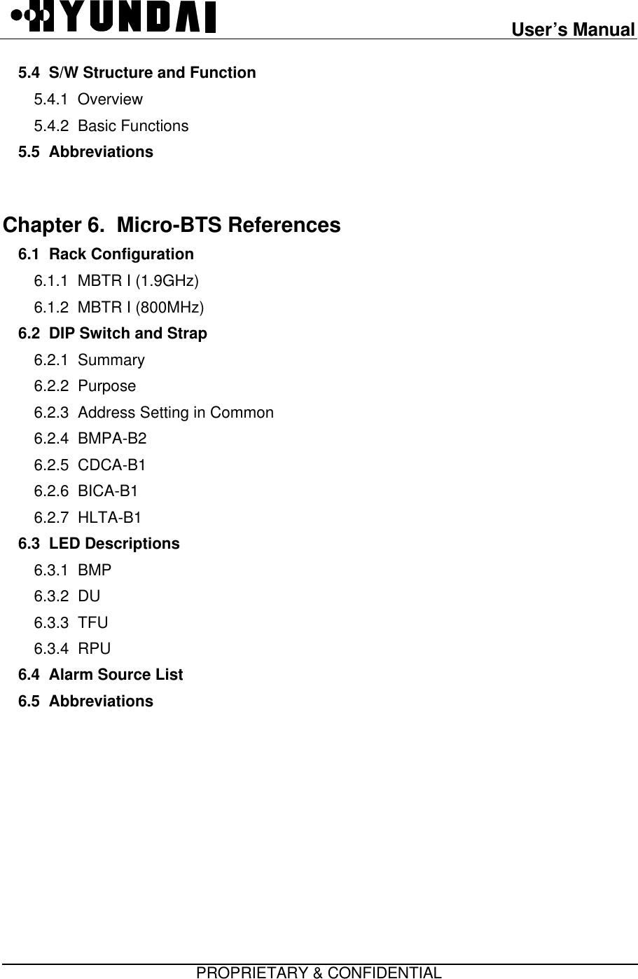 User’s ManualPROPRIETARY &amp; CONFIDENTIAL5.4  S/W Structure and Function5.4.1  Overview5.4.2  Basic Functions5.5  AbbreviationsChapter 6.  Micro-BTS References  6.1  Rack Configuration6.1.1  MBTR I (1.9GHz)6.1.2  MBTR I (800MHz)6.2  DIP Switch and Strap6.2.1  Summary6.2.2  Purpose6.2.3  Address Setting in Common6.2.4  BMPA-B26.2.5  CDCA-B16.2.6  BICA-B16.2.7  HLTA-B16.3  LED Descriptions6.3.1  BMP6.3.2  DU6.3.3  TFU6.3.4  RPU6.4  Alarm Source List6.5  Abbreviations