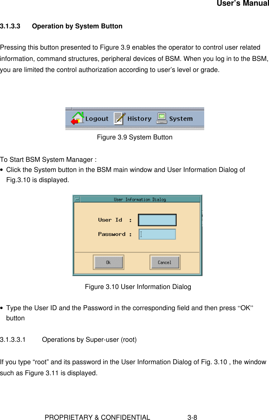 User’s Manual                        PROPRIETARY &amp; CONFIDENTIAL                    3-83.1.3.3  Operation by System ButtonPressing this button presented to Figure 3.9 enables the operator to control user relatedinformation, command structures, peripheral devices of BSM. When you log in to the BSM,you are limited the control authorization according to user’s level or grade.Figure 3.9 System ButtonTo Start BSM System Manager :• Click the System button in the BSM main window and User Information Dialog ofFig.3.10 is displayed.   Figure 3.10 User Information Dialog • Type the User ID and the Password in the corresponding field and then press “OK”button3.1.3.3.1  Operations by Super-user (root)If you type “root” and its password in the User Information Dialog of Fig. 3.10 , the windowsuch as Figure 3.11 is displayed.