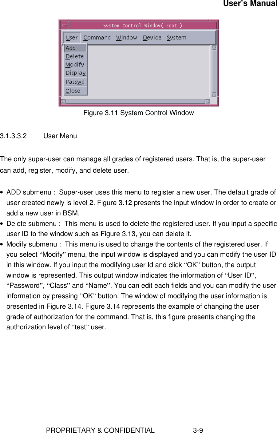 User’s Manual                        PROPRIETARY &amp; CONFIDENTIAL                    3-9Figure 3.11 System Control Window3.1.3.3.2  User MenuThe only super-user can manage all grades of registered users. That is, the super-usercan add, register, modify, and delete user.• ADD submenu :  Super-user uses this menu to register a new user. The default grade ofuser created newly is level 2. Figure 3.12 presents the input window in order to create oradd a new user in BSM.• Delete submenu :  This menu is used to delete the registered user. If you input a specificuser ID to the window such as Figure 3.13, you can delete it.• Modify submenu :  This menu is used to change the contents of the registered user. Ifyou select “Modify” menu, the input window is displayed and you can modify the user IDin this window. If you input the modifying user Id and click “OK” button, the outputwindow is represented. This output window indicates the information of “User ID”,“Password”, “Class” and “Name”. You can edit each fields and you can modify the userinformation by pressing ”OK” button. The window of modifying the user information ispresented in Figure 3.14. Figure 3.14 represents the example of changing the usergrade of authorization for the command. That is, this figure presents changing theauthorization level of “test” user.  