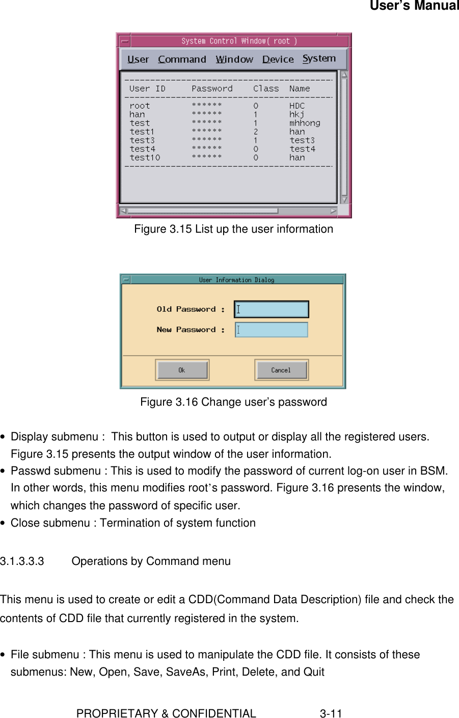 User’s Manual                        PROPRIETARY &amp; CONFIDENTIAL                    3-11  Figure 3.15 List up the user information    Figure 3.16 Change user’s password • Display submenu :  This button is used to output or display all the registered users.Figure 3.15 presents the output window of the user information.• Passwd submenu : This is used to modify the password of current log-on user in BSM.In other words, this menu modifies root’s password. Figure 3.16 presents the window,which changes the password of specific user.• Close submenu : Termination of system function3.1.3.3.3  Operations by Command menuThis menu is used to create or edit a CDD(Command Data Description) file and check thecontents of CDD file that currently registered in the system.• File submenu : This menu is used to manipulate the CDD file. It consists of thesesubmenus: New, Open, Save, SaveAs, Print, Delete, and Quit