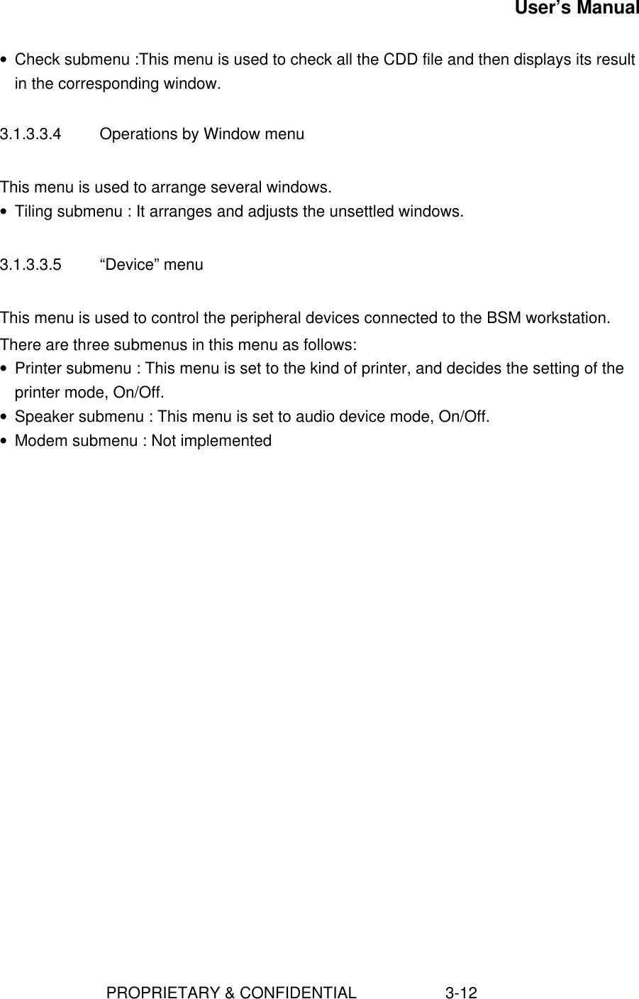 User’s Manual                        PROPRIETARY &amp; CONFIDENTIAL                    3-12• Check submenu :This menu is used to check all the CDD file and then displays its resultin the corresponding window.3.1.3.3.4  Operations by Window menuThis menu is used to arrange several windows.• Tiling submenu : It arranges and adjusts the unsettled windows.3.1.3.3.5  “Device” menuThis menu is used to control the peripheral devices connected to the BSM workstation.There are three submenus in this menu as follows:• Printer submenu : This menu is set to the kind of printer, and decides the setting of theprinter mode, On/Off.• Speaker submenu : This menu is set to audio device mode, On/Off.• Modem submenu : Not implemented