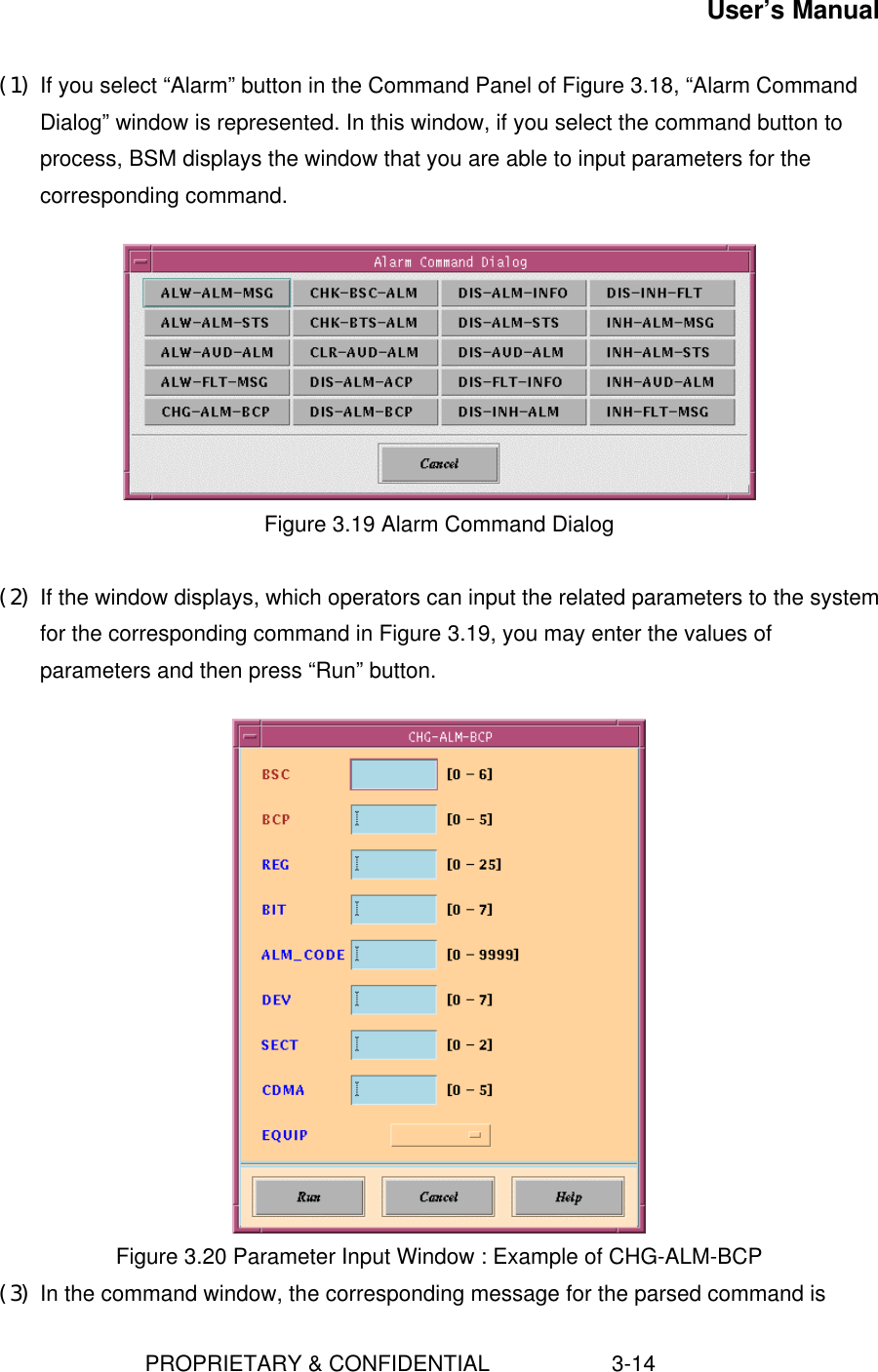 User’s Manual                        PROPRIETARY &amp; CONFIDENTIAL                    3-14(1) If you select “Alarm” button in the Command Panel of Figure 3.18, “Alarm CommandDialog” window is represented. In this window, if you select the command button toprocess, BSM displays the window that you are able to input parameters for thecorresponding command.Figure 3.19 Alarm Command Dialog(2) If the window displays, which operators can input the related parameters to the systemfor the corresponding command in Figure 3.19, you may enter the values ofparameters and then press “Run” button.   Figure 3.20 Parameter Input Window : Example of CHG-ALM-BCP(3) In the command window, the corresponding message for the parsed command is