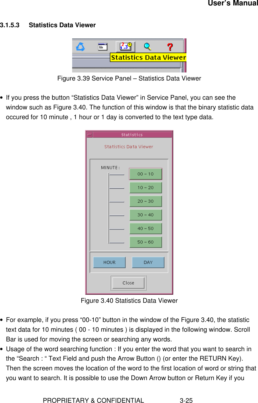 User’s Manual                        PROPRIETARY &amp; CONFIDENTIAL                    3-253.1.5.3 Statistics Data ViewerFigure 3.39 Service Panel – Statistics Data Viewer• If you press the button “Statistics Data Viewer” in Service Panel, you can see thewindow such as Figure 3.40. The function of this window is that the binary statistic dataoccured for 10 minute , 1 hour or 1 day is converted to the text type data.Figure 3.40 Statistics Data Viewer• For example, if you press “00-10” button in the window of the Figure 3.40, the statistictext data for 10 minutes ( 00 - 10 minutes ) is displayed in the following window. ScrollBar is used for moving the screen or searching any words.• Usage of the word searching function : If you enter the word that you want to search inthe “Search : “ Text Field and push the Arrow Button () (or enter the RETURN Key).Then the screen moves the location of the word to the first location of word or string thatyou want to search. It is possible to use the Down Arrow button or Return Key if you