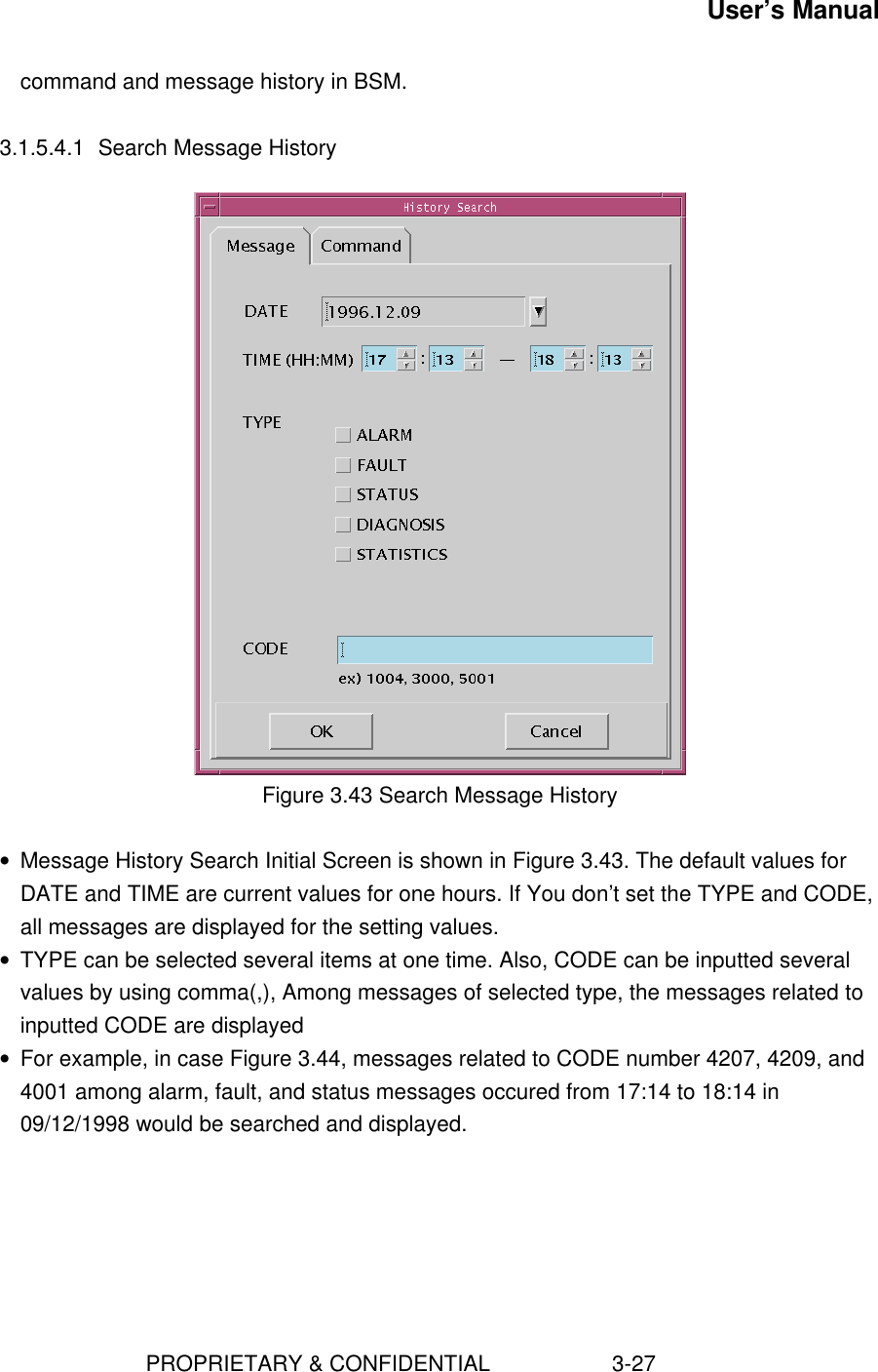 User’s Manual                        PROPRIETARY &amp; CONFIDENTIAL                    3-27command and message history in BSM.3.1.5.4.1 Search Message HistoryFigure 3.43 Search Message History• Message History Search Initial Screen is shown in Figure 3.43. The default values forDATE and TIME are current values for one hours. If You don’t set the TYPE and CODE,all messages are displayed for the setting values.• TYPE can be selected several items at one time. Also, CODE can be inputted severalvalues by using comma(,), Among messages of selected type, the messages related toinputted CODE are displayed• For example, in case Figure 3.44, messages related to CODE number 4207, 4209, and4001 among alarm, fault, and status messages occured from 17:14 to 18:14 in09/12/1998 would be searched and displayed.