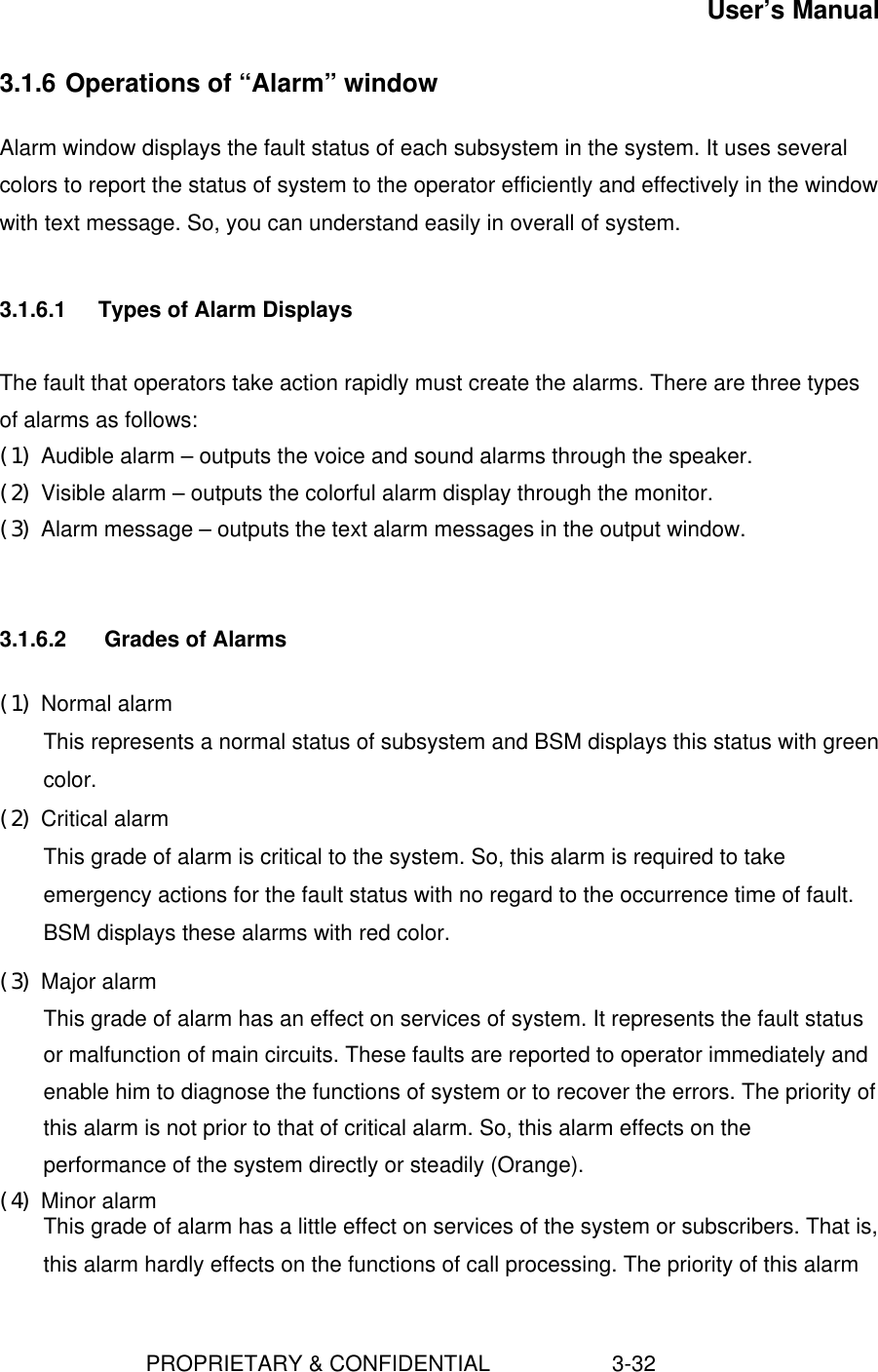 User’s Manual                        PROPRIETARY &amp; CONFIDENTIAL                    3-323.1.6 Operations of “Alarm” windowAlarm window displays the fault status of each subsystem in the system. It uses severalcolors to report the status of system to the operator efficiently and effectively in the windowwith text message. So, you can understand easily in overall of system.3.1.6.1 Types of Alarm DisplaysThe fault that operators take action rapidly must create the alarms. There are three typesof alarms as follows:(1) Audible alarm – outputs the voice and sound alarms through the speaker.(2) Visible alarm – outputs the colorful alarm display through the monitor.(3) Alarm message – outputs the text alarm messages in the output window.3.1.6.2  Grades of Alarms(1) Normal alarm This represents a normal status of subsystem and BSM displays this status with greencolor.(2) Critical alarm This grade of alarm is critical to the system. So, this alarm is required to takeemergency actions for the fault status with no regard to the occurrence time of fault.BSM displays these alarms with red color.(3) Major alarm This grade of alarm has an effect on services of system. It represents the fault statusor malfunction of main circuits. These faults are reported to operator immediately andenable him to diagnose the functions of system or to recover the errors. The priority ofthis alarm is not prior to that of critical alarm. So, this alarm effects on theperformance of the system directly or steadily (Orange).(4) Minor alarm This grade of alarm has a little effect on services of the system or subscribers. That is,this alarm hardly effects on the functions of call processing. The priority of this alarm