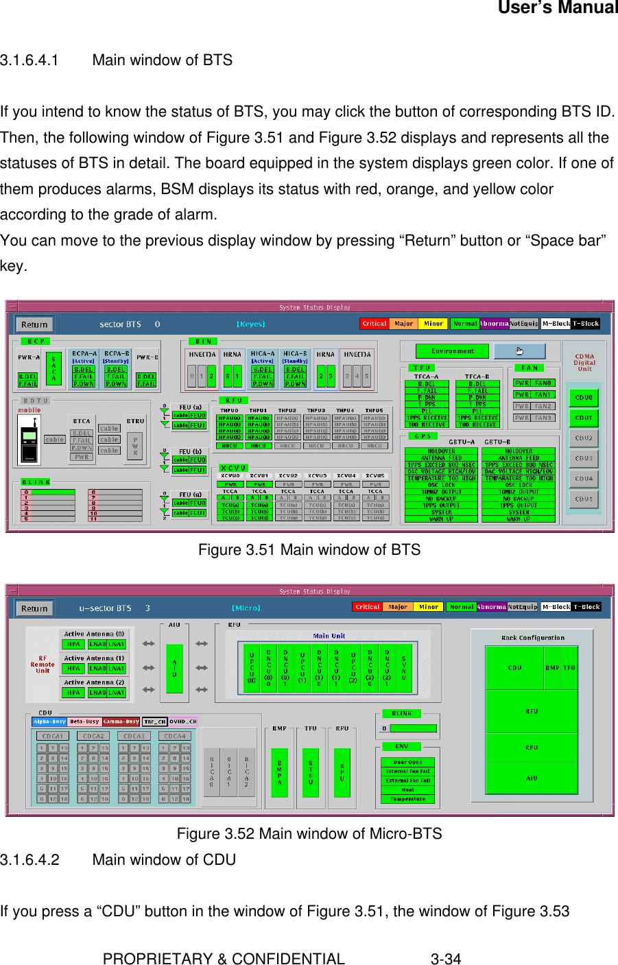 User’s Manual                        PROPRIETARY &amp; CONFIDENTIAL                    3-343.1.6.4.1 Main window of BTSIf you intend to know the status of BTS, you may click the button of corresponding BTS ID.Then, the following window of Figure 3.51 and Figure 3.52 displays and represents all thestatuses of BTS in detail. The board equipped in the system displays green color. If one ofthem produces alarms, BSM displays its status with red, orange, and yellow coloraccording to the grade of alarm.You can move to the previous display window by pressing “Return” button or “Space bar”key.Figure 3.51 Main window of BTSFigure 3.52 Main window of Micro-BTS3.1.6.4.2 Main window of CDUIf you press a “CDU” button in the window of Figure 3.51, the window of Figure 3.53