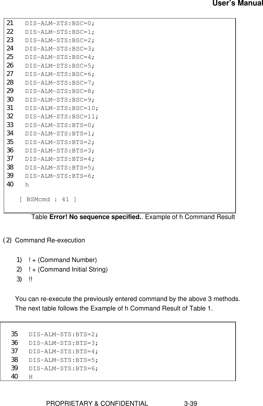 User’s Manual                        PROPRIETARY &amp; CONFIDENTIAL                    3-3921 DIS-ALM-STS:BSC=0;22 DIS-ALM-STS:BSC=1;23 DIS-ALM-STS:BSC=2;24 DIS-ALM-STS:BSC=3;25 DIS-ALM-STS:BSC=4;26 DIS-ALM-STS:BSC=5;27 DIS-ALM-STS:BSC=6;28 DIS-ALM-STS:BSC=7;29 DIS-ALM-STS:BSC=8;30 DIS-ALM-STS:BSC=9;31 DIS-ALM-STS:BSC=10;32 DIS-ALM-STS:BSC=11;33 DIS-ALM-STS:BTS=0;34 DIS-ALM-STS:BTS=1;35 DIS-ALM-STS:BTS=2;36 DIS-ALM-STS:BTS=3;37 DIS-ALM-STS:BTS=4;38 DIS-ALM-STS:BTS=5;39 DIS-ALM-STS:BTS=6;40 h  [ BSMcmd : 41 ]Table Error! No sequence specified.. Example of h Command Result (2) Command Re-execution 1) ! + (Command Number)2) ! + (Command Initial String)3) !!  You can re-execute the previously entered command by the above 3 methods. The next table follows the Example of h Command Result of Table 1.  35 DIS-ALM-STS:BTS=2;36 DIS-ALM-STS:BTS=3;37 DIS-ALM-STS:BTS=4;38 DIS-ALM-STS:BTS=5;39 DIS-ALM-STS:BTS=6;40 H