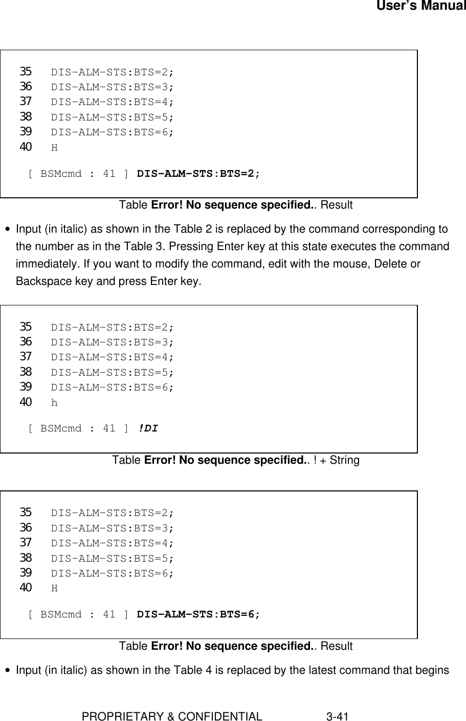 User’s Manual                        PROPRIETARY &amp; CONFIDENTIAL                    3-41 35 DIS-ALM-STS:BTS=2;36 DIS-ALM-STS:BTS=3;37 DIS-ALM-STS:BTS=4;38 DIS-ALM-STS:BTS=5;39 DIS-ALM-STS:BTS=6;40 H  [ BSMcmd : 41 ] DIS-ALM-STS:BTS=2;Table Error! No sequence specified.. Result• Input (in italic) as shown in the Table 2 is replaced by the command corresponding tothe number as in the Table 3. Pressing Enter key at this state executes the commandimmediately. If you want to modify the command, edit with the mouse, Delete orBackspace key and press Enter key.  35 DIS-ALM-STS:BTS=2;36 DIS-ALM-STS:BTS=3;37 DIS-ALM-STS:BTS=4;38 DIS-ALM-STS:BTS=5;39 DIS-ALM-STS:BTS=6;40 h  [ BSMcmd : 41 ] !DITable Error! No sequence specified.. ! + String 35 DIS-ALM-STS:BTS=2;36 DIS-ALM-STS:BTS=3;37 DIS-ALM-STS:BTS=4;38 DIS-ALM-STS:BTS=5;39 DIS-ALM-STS:BTS=6;40 H  [ BSMcmd : 41 ] DIS-ALM-STS:BTS=6;Table Error! No sequence specified.. Result• Input (in italic) as shown in the Table 4 is replaced by the latest command that begins