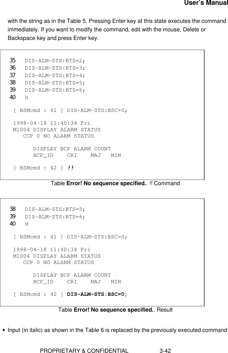 User’s Manual                        PROPRIETARY &amp; CONFIDENTIAL                    3-42with the string as in the Table 5. Pressing Enter key at this state executes the commandimmediately. If you want to modify the command, edit with the mouse, Delete orBackspace key and press Enter key.  35 DIS-ALM-STS:BTS=2;36 DIS-ALM-STS:BTS=3;37 DIS-ALM-STS:BTS=4;38 DIS-ALM-STS:BTS=5;39 DIS-ALM-STS:BTS=6;40 h  [ BSMcmd : 41 ] DIS-ALM-STS:BSC=0;  1998-04-18 11:40:34 Fri M1004 DISPLAY ALARM STATUS    CCP 0 NO ALARM STATUS        DISPLAY BCP ALARM COUNT       BCP_ID    CRI    MAJ   MIN  [ BSMcmd : 42 ] !!Table Error! No sequence specified.. !! Command 38 DIS-ALM-STS:BTS=5;39 DIS-ALM-STS:BTS=6;40 H  [ BSMcmd : 41 ] DIS-ALM-STS:BSC=0;  1998-04-18 11:40:34 Fri M1004 DISPLAY ALARM STATUS    CCP 0 NO ALARM STATUS        DISPLAY BCP ALARM COUNT       BCP_ID    CRI    MAJ   MIN  [ BSMcmd : 42 ] DIS-ALM-STS:BSC=0;Table Error! No sequence specified.. Result • Input (in italic) as shown in the Table 6 is replaced by the previously executed command