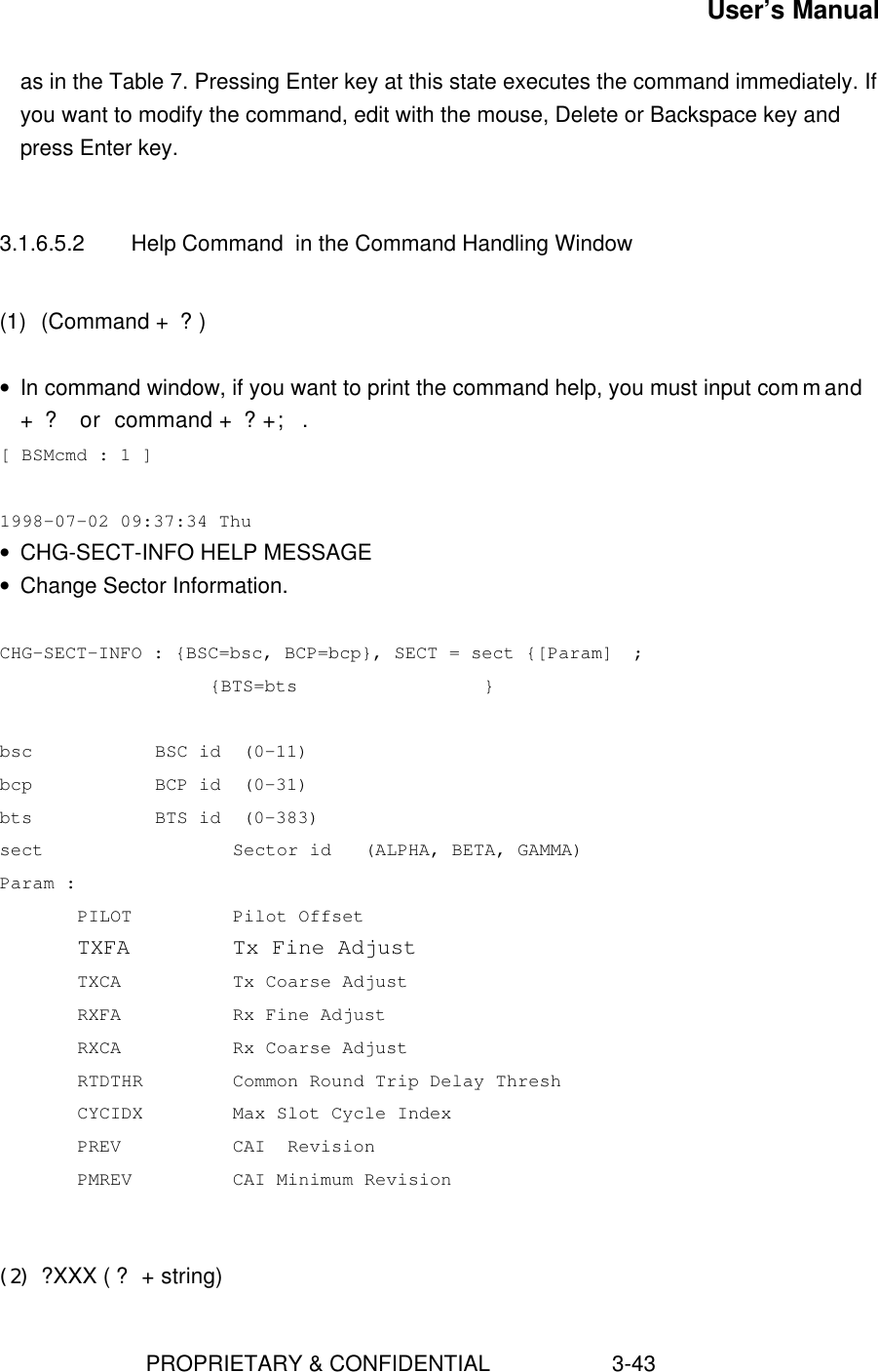 User’s Manual                        PROPRIETARY &amp; CONFIDENTIAL                    3-43as in the Table 7. Pressing Enter key at this state executes the command immediately. Ifyou want to modify the command, edit with the mouse, Delete or Backspace key andpress Enter key.3.1.6.5.2 Help Command  in the Command Handling Window(1) (Command + ?)• In command window, if you want to print the command help, you must input command+ ? or command + ?+;.[ BSMcmd : 1 ] 1998-07-02 09:37:34 Thu• CHG-SECT-INFO HELP MESSAGE• Change Sector Information.CHG-SECT-INFO : {BSC=bsc, BCP=bcp}, SECT = sect {[Param]  ;     {BTS=bts                 }bsc BSC id  (0-11)bcp BCP id  (0-31)bts BTS id  (0-383)sect     Sector id   (ALPHA, BETA, GAMMA)Param :PILOT Pilot OffsetTXFA Tx Fine AdjustTXCA Tx Coarse AdjustRXFA Rx Fine AdjustRXCA Rx Coarse AdjustRTDTHR Common Round Trip Delay ThreshCYCIDX Max Slot Cycle IndexPREV CAI  RevisionPMREV CAI Minimum Revision(2) ?XXX (? + string)