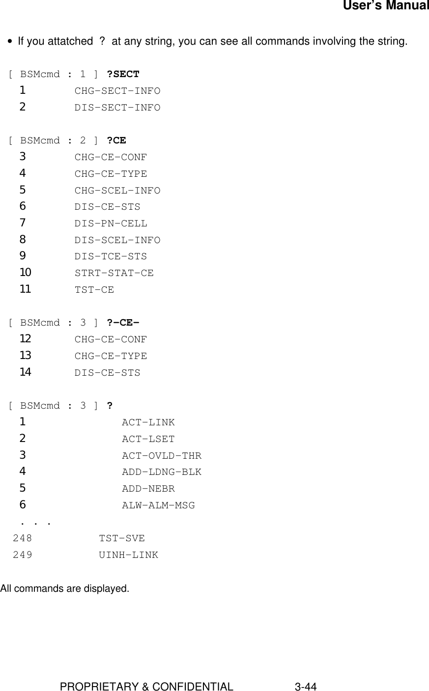 User’s Manual                        PROPRIETARY &amp; CONFIDENTIAL                    3-44• If you attatched ? at any string, you can see all commands involving the string.  [ BSMcmd : 1 ] ?SECT1 CHG-SECT-INFO2 DIS-SECT-INFO  [ BSMcmd : 2 ] ?CE3 CHG-CE-CONF4 CHG-CE-TYPE5 CHG-SCEL-INFO6 DIS-CE-STS7 DIS-PN-CELL8 DIS-SCEL-INFO9 DIS-TCE-STS10 STRT-STAT-CE11 TST-CE  [ BSMcmd : 3 ] ?-CE-12 CHG-CE-CONF13 CHG-CE-TYPE14 DIS-CE-STS [ BSMcmd : 3 ] ?1         ACT-LINK2         ACT-LSET3         ACT-OVLD-THR4         ADD-LDNG-BLK5         ADD-NEBR6         ALW-ALM-MSG . . .    248          TST-SVE    249          UINH-LINK     All commands are displayed.