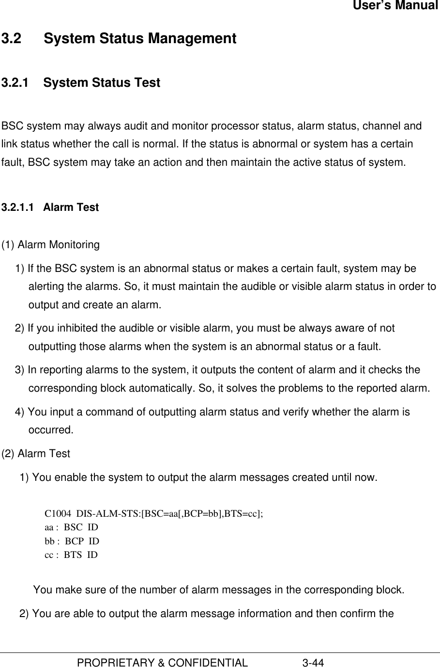 User’s Manual                         PROPRIETARY &amp; CONFIDENTIAL                  3-443.2  System Status Management3.2.1  System Status TestBSC system may always audit and monitor processor status, alarm status, channel andlink status whether the call is normal. If the status is abnormal or system has a certainfault, BSC system may take an action and then maintain the active status of system.3.2.1.1  Alarm Test(1) Alarm Monitoring1) If the BSC system is an abnormal status or makes a certain fault, system may bealerting the alarms. So, it must maintain the audible or visible alarm status in order tooutput and create an alarm.2) If you inhibited the audible or visible alarm, you must be always aware of notoutputting those alarms when the system is an abnormal status or a fault.3) In reporting alarms to the system, it outputs the content of alarm and it checks thecorresponding block automatically. So, it solves the problems to the reported alarm.4) You input a command of outputting alarm status and verify whether the alarm isoccurred.(2) Alarm Test1) You enable the system to output the alarm messages created until now.  C1004  DIS-ALM-STS:[BSC=aa[,BCP=bb],BTS=cc]; aa :  BSC  ID bb :  BCP  ID cc :  BTS  ID  You make sure of the number of alarm messages in the corresponding block.2) You are able to output the alarm message information and then confirm the