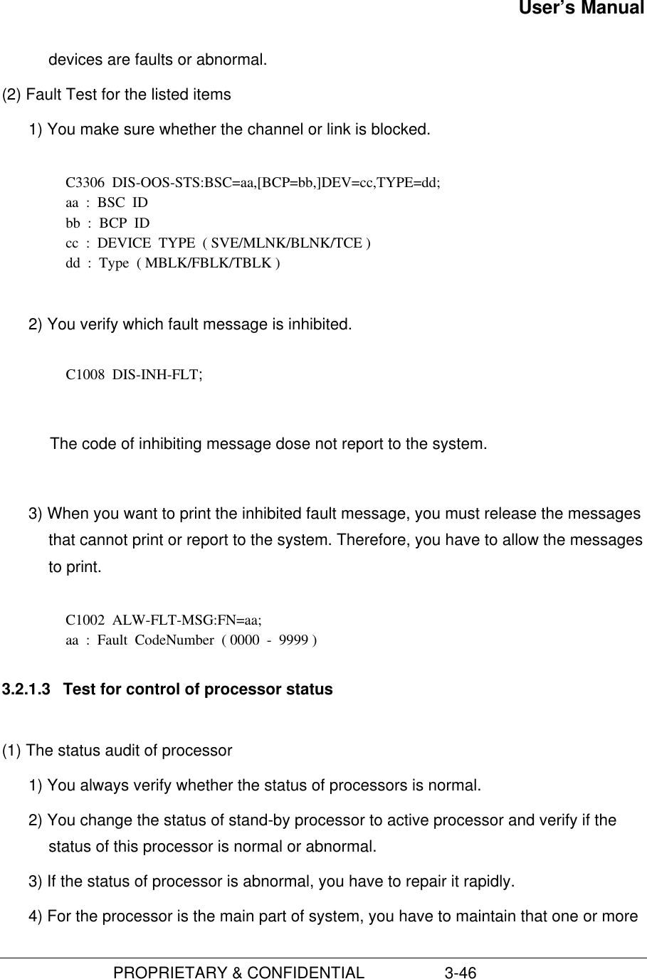 User’s Manual                         PROPRIETARY &amp; CONFIDENTIAL                  3-46devices are faults or abnormal.(2) Fault Test for the listed items1) You make sure whether the channel or link is blocked.  C3306  DIS-OOS-STS:BSC=aa,[BCP=bb,]DEV=cc,TYPE=dd; aa  :  BSC  ID bb  :  BCP  ID cc  :  DEVICE  TYPE  ( SVE/MLNK/BLNK/TCE ) dd  :  Type  ( MBLK/FBLK/TBLK ) 2) You verify which fault message is inhibited.  C1008  DIS-INH-FLT;  The code of inhibiting message dose not report to the system. 3) When you want to print the inhibited fault message, you must release the messagesthat cannot print or report to the system. Therefore, you have to allow the messagesto print.C1002  ALW-FLT-MSG:FN=aa;aa  :  Fault  CodeNumber  ( 0000  -  9999 )3.2.1.3  Test for control of processor status(1) The status audit of processor1) You always verify whether the status of processors is normal.2) You change the status of stand-by processor to active processor and verify if thestatus of this processor is normal or abnormal.3) If the status of processor is abnormal, you have to repair it rapidly.4) For the processor is the main part of system, you have to maintain that one or more