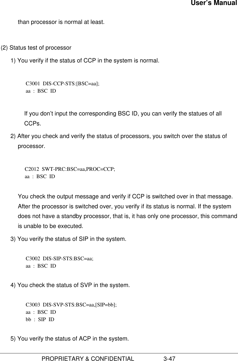 User’s Manual                         PROPRIETARY &amp; CONFIDENTIAL                  3-47than processor is normal at least.(2) Status test of processor1) You verify if the status of CCP in the system is normal.  C3001  DIS-CCP-STS:[BSC=aa]; aa  :  BSC  ID  If you don’t input the corresponding BSC ID, you can verify the statues of allCCPs.2) After you check and verify the status of processors, you switch over the status ofprocessor.  C2012  SWT-PRC:BSC=aa,PROC=CCP; aa  :  BSC  ID  You check the output message and verify if CCP is switched over in that message.After the processor is switched over, you verify if its status is normal. If the systemdoes not have a standby processor, that is, it has only one processor, this commandis unable to be executed. 3) You verify the status of SIP in the system.  C3002  DIS-SIP-STS:BSC=aa; aa  :  BSC  ID 4) You check the status of SVP in the system.  C3003  DIS-SVP-STS:BSC=aa,[SIP=bb]; aa  :  BSC  ID bb  :  SIP  ID 5) You verify the status of ACP in the system.