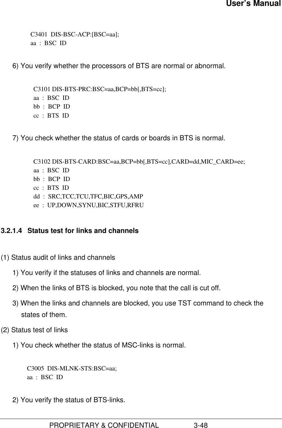 User’s Manual                         PROPRIETARY &amp; CONFIDENTIAL                  3-48  C3401  DIS-BSC-ACP:[BSC=aa]; aa  :  BSC  ID 6) You verify whether the processors of BTS are normal or abnormal.  C3101 DIS-BTS-PRC:BSC=aa,BCP=bb[,BTS=cc]; aa  :  BSC  ID bb  :  BCP  ID cc  :  BTS  ID 7) You check whether the status of cards or boards in BTS is normal.C3102 DIS-BTS-CARD:BSC=aa,BCP=bb[,BTS=cc],CARD=dd,MIC_CARD=ee;aa  :  BSC  IDbb  :  BCP  IDcc  :  BTS  IDdd  :  SRC,TCC,TCU,TFC,BIC,GPS,AMPee  :  UP,DOWN,SYNU,BIC,STFU,RFRU3.2.1.4  Status test for links and channels(1) Status audit of links and channels1) You verify if the statuses of links and channels are normal.2) When the links of BTS is blocked, you note that the call is cut off.3) When the links and channels are blocked, you use TST command to check thestates of them.(2) Status test of links1) You check whether the status of MSC-links is normal.  C3005  DIS-MLNK-STS:BSC=aa; aa  :  BSC  ID 2) You verify the status of BTS-links.