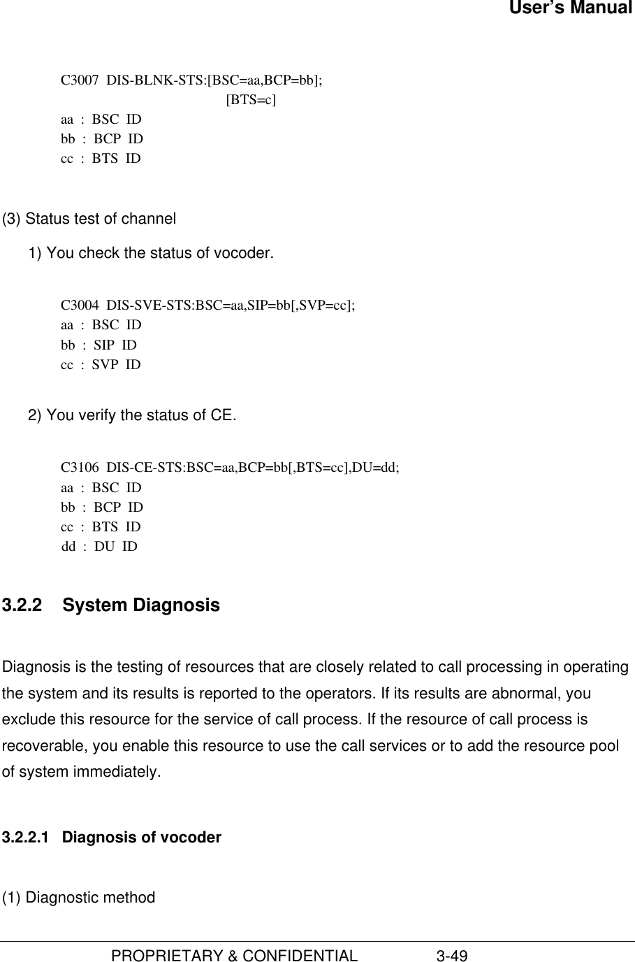 User’s Manual                         PROPRIETARY &amp; CONFIDENTIAL                  3-49C3007  DIS-BLNK-STS:[BSC=aa,BCP=bb];[BTS=c]aa  :  BSC  IDbb  :  BCP  IDcc  :  BTS  ID(3) Status test of channel1) You check the status of vocoder.  C3004  DIS-SVE-STS:BSC=aa,SIP=bb[,SVP=cc]; aa  :  BSC  ID bb  :  SIP  ID cc  :  SVP  ID 2) You verify the status of CE.C3106  DIS-CE-STS:BSC=aa,BCP=bb[,BTS=cc],DU=dd;aa  :  BSC  IDbb  :  BCP  IDcc  :  BTS  IDdd  :  DU  ID3.2.2  System DiagnosisDiagnosis is the testing of resources that are closely related to call processing in operatingthe system and its results is reported to the operators. If its results are abnormal, youexclude this resource for the service of call process. If the resource of call process isrecoverable, you enable this resource to use the call services or to add the resource poolof system immediately.3.2.2.1  Diagnosis of vocoder(1) Diagnostic method