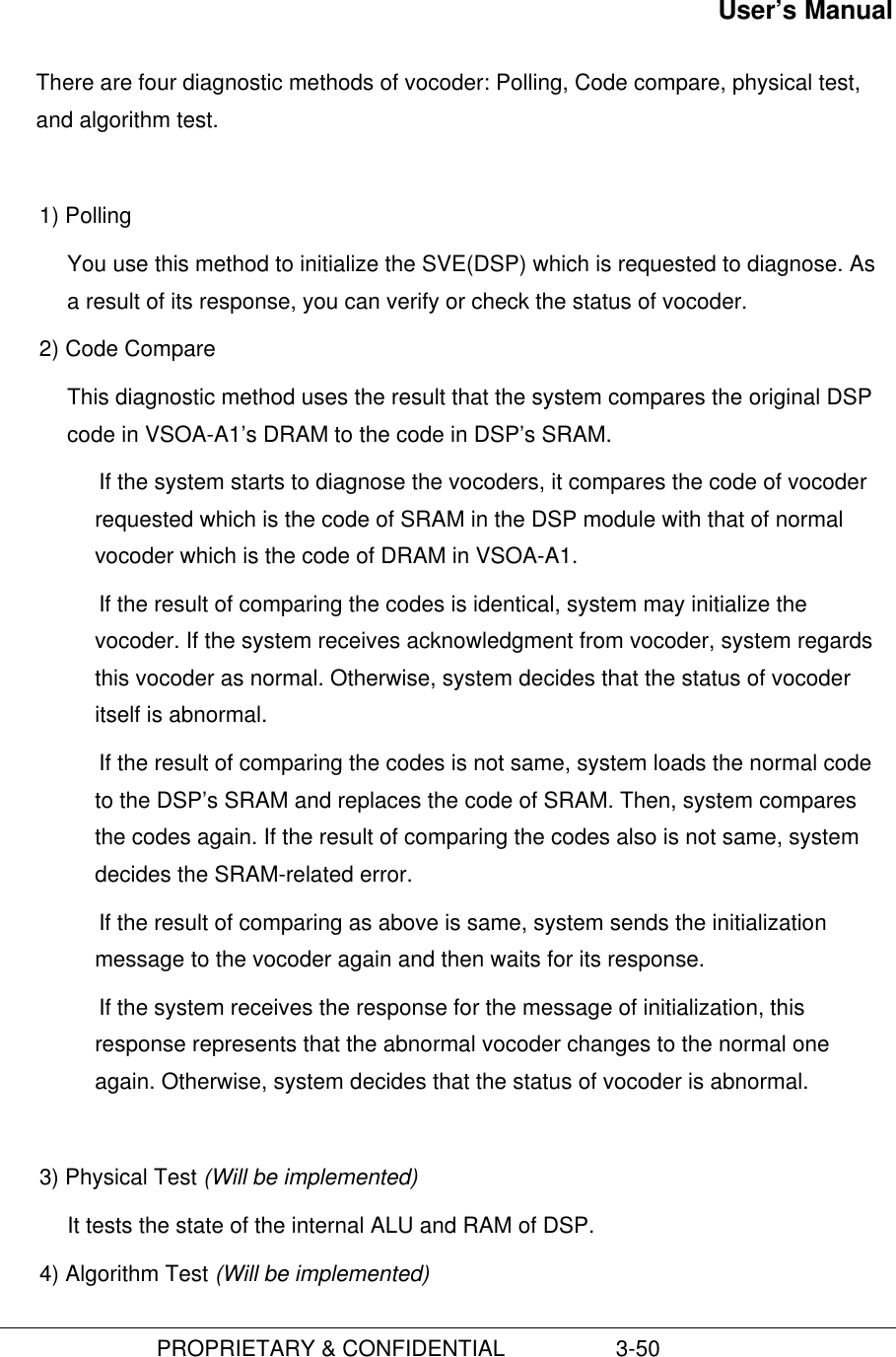 User’s Manual                         PROPRIETARY &amp; CONFIDENTIAL                  3-50There are four diagnostic methods of vocoder: Polling, Code compare, physical test,and algorithm test.1) Polling You use this method to initialize the SVE(DSP) which is requested to diagnose. Asa result of its response, you can verify or check the status of vocoder.2) Code CompareThis diagnostic method uses the result that the system compares the original DSPcode in VSOA-A1’s DRAM to the code in DSP’s SRAM. If the system starts to diagnose the vocoders, it compares the code of vocoderrequested which is the code of SRAM in the DSP module with that of normalvocoder which is the code of DRAM in VSOA-A1. If the result of comparing the codes is identical, system may initialize thevocoder. If the system receives acknowledgment from vocoder, system regardsthis vocoder as normal. Otherwise, system decides that the status of vocoderitself is abnormal. If the result of comparing the codes is not same, system loads the normal codeto the DSP’s SRAM and replaces the code of SRAM. Then, system comparesthe codes again. If the result of comparing the codes also is not same, systemdecides the SRAM-related error. If the result of comparing as above is same, system sends the initializationmessage to the vocoder again and then waits for its response. If the system receives the response for the message of initialization, thisresponse represents that the abnormal vocoder changes to the normal oneagain. Otherwise, system decides that the status of vocoder is abnormal.3) Physical Test (Will be implemented)It tests the state of the internal ALU and RAM of DSP.4) Algorithm Test (Will be implemented)