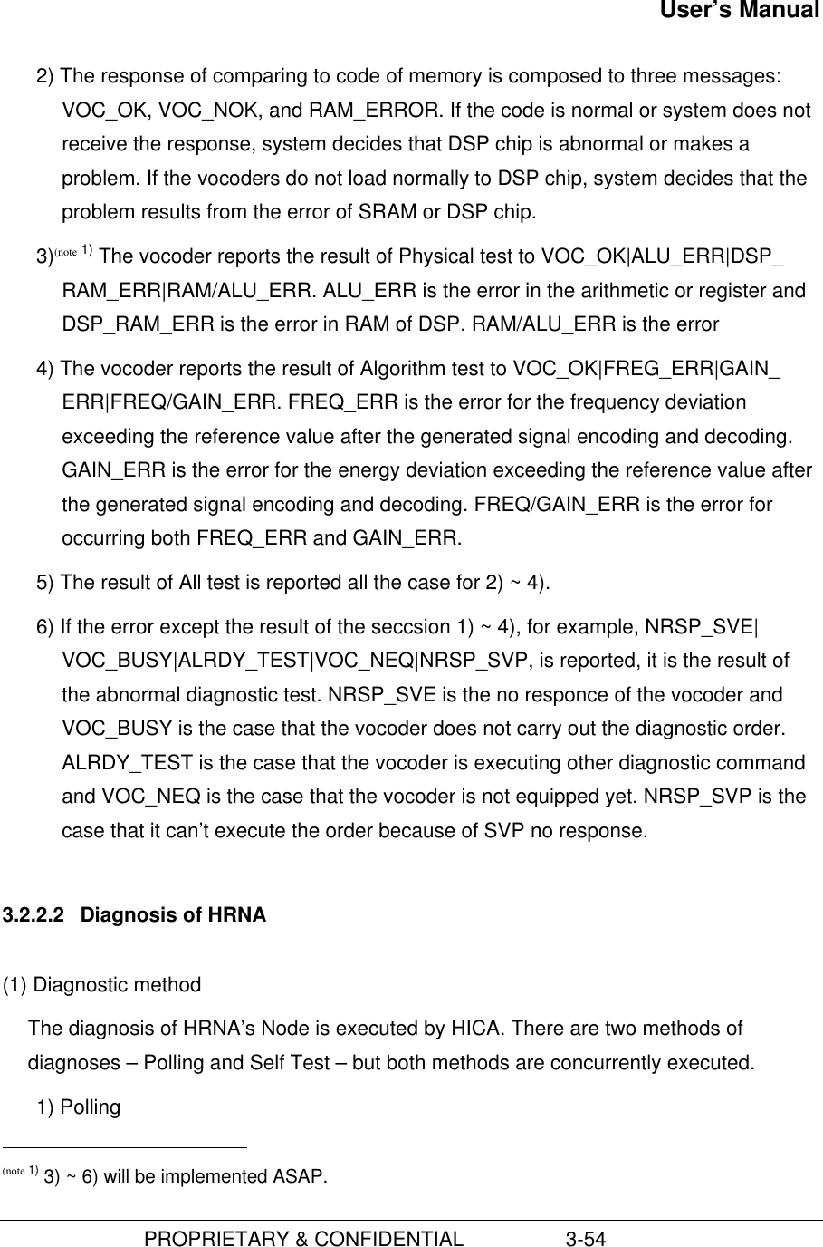 User’s Manual                         PROPRIETARY &amp; CONFIDENTIAL                  3-542) The response of comparing to code of memory is composed to three messages:VOC_OK, VOC_NOK, and RAM_ERROR. If the code is normal or system does notreceive the response, system decides that DSP chip is abnormal or makes aproblem. If the vocoders do not load normally to DSP chip, system decides that theproblem results from the error of SRAM or DSP chip.3)(note 1) The vocoder reports the result of Physical test to VOC_OK|ALU_ERR|DSP_RAM_ERR|RAM/ALU_ERR. ALU_ERR is the error in the arithmetic or register andDSP_RAM_ERR is the error in RAM of DSP. RAM/ALU_ERR is the error4) The vocoder reports the result of Algorithm test to VOC_OK|FREG_ERR|GAIN_ERR|FREQ/GAIN_ERR. FREQ_ERR is the error for the frequency deviationexceeding the reference value after the generated signal encoding and decoding.GAIN_ERR is the error for the energy deviation exceeding the reference value afterthe generated signal encoding and decoding. FREQ/GAIN_ERR is the error foroccurring both FREQ_ERR and GAIN_ERR.5) The result of All test is reported all the case for 2) ~ 4).6) If the error except the result of the seccsion 1) ~ 4), for example, NRSP_SVE|VOC_BUSY|ALRDY_TEST|VOC_NEQ|NRSP_SVP, is reported, it is the result ofthe abnormal diagnostic test. NRSP_SVE is the no responce of the vocoder andVOC_BUSY is the case that the vocoder does not carry out the diagnostic order.ALRDY_TEST is the case that the vocoder is executing other diagnostic commandand VOC_NEQ is the case that the vocoder is not equipped yet. NRSP_SVP is thecase that it can’t execute the order because of SVP no response.3.2.2.2  Diagnosis of HRNA(1) Diagnostic methodThe diagnosis of HRNA’s Node is executed by HICA. There are two methods ofdiagnoses – Polling and Self Test – but both methods are concurrently executed.1) Polling                                               (note 1) 3) ~ 6) will be implemented ASAP.