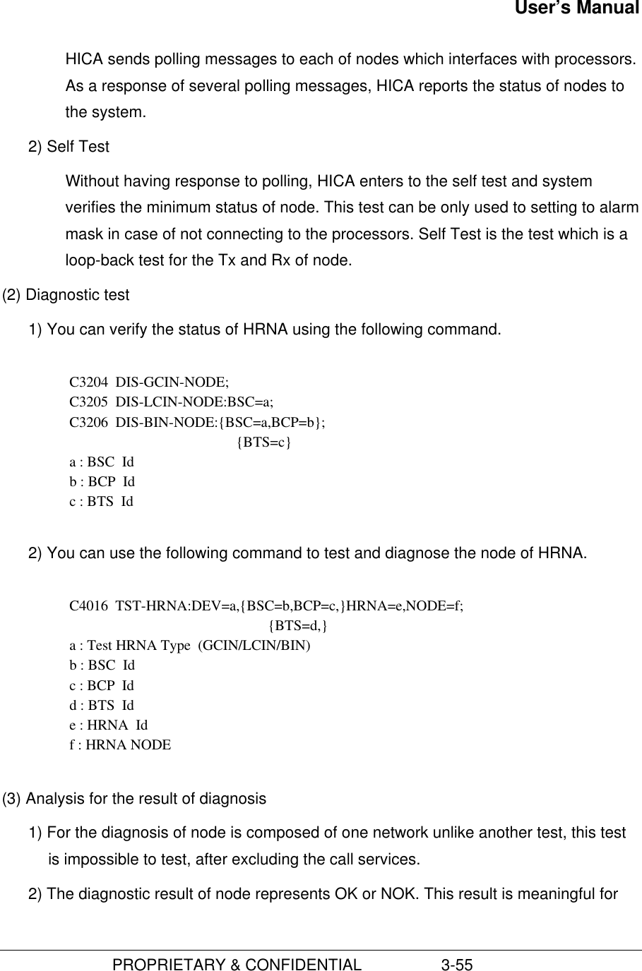 User’s Manual                         PROPRIETARY &amp; CONFIDENTIAL                  3-55 HICA sends polling messages to each of nodes which interfaces with processors.As a response of several polling messages, HICA reports the status of nodes tothe system.2) Self TestWithout having response to polling, HICA enters to the self test and systemverifies the minimum status of node. This test can be only used to setting to alarmmask in case of not connecting to the processors. Self Test is the test which is aloop-back test for the Tx and Rx of node.(2) Diagnostic test1) You can verify the status of HRNA using the following command.  C3204  DIS-GCIN-NODE; C3205  DIS-LCIN-NODE:BSC=a; C3206  DIS-BIN-NODE:{BSC=a,BCP=b}; {BTS=c} a : BSC  Id b : BCP  Id c : BTS  Id 2) You can use the following command to test and diagnose the node of HRNA.C4016  TST-HRNA:DEV=a,{BSC=b,BCP=c,}HRNA=e,NODE=f;{BTS=d,}a : Test HRNA Type  (GCIN/LCIN/BIN)b : BSC  Idc : BCP  Idd : BTS  Ide : HRNA  Idf : HRNA NODE(3) Analysis for the result of diagnosis1) For the diagnosis of node is composed of one network unlike another test, this testis impossible to test, after excluding the call services.2) The diagnostic result of node represents OK or NOK. This result is meaningful for