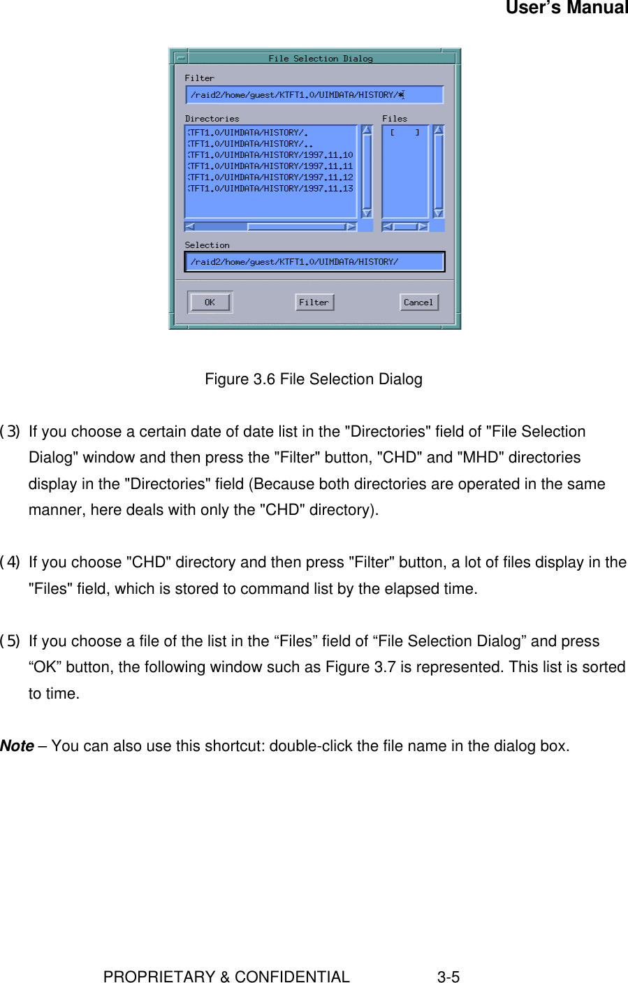 User’s Manual                        PROPRIETARY &amp; CONFIDENTIAL                    3-5   Figure 3.6 File Selection Dialog (3) If you choose a certain date of date list in the &quot;Directories&quot; field of &quot;File SelectionDialog&quot; window and then press the &quot;Filter&quot; button, &quot;CHD&quot; and &quot;MHD&quot; directoriesdisplay in the &quot;Directories&quot; field (Because both directories are operated in the samemanner, here deals with only the &quot;CHD&quot; directory). (4) If you choose &quot;CHD&quot; directory and then press &quot;Filter&quot; button, a lot of files display in the&quot;Files&quot; field, which is stored to command list by the elapsed time. (5) If you choose a file of the list in the “Files” field of “File Selection Dialog” and press“OK” button, the following window such as Figure 3.7 is represented. This list is sortedto time.  Note – You can also use this shortcut: double-click the file name in the dialog box. 