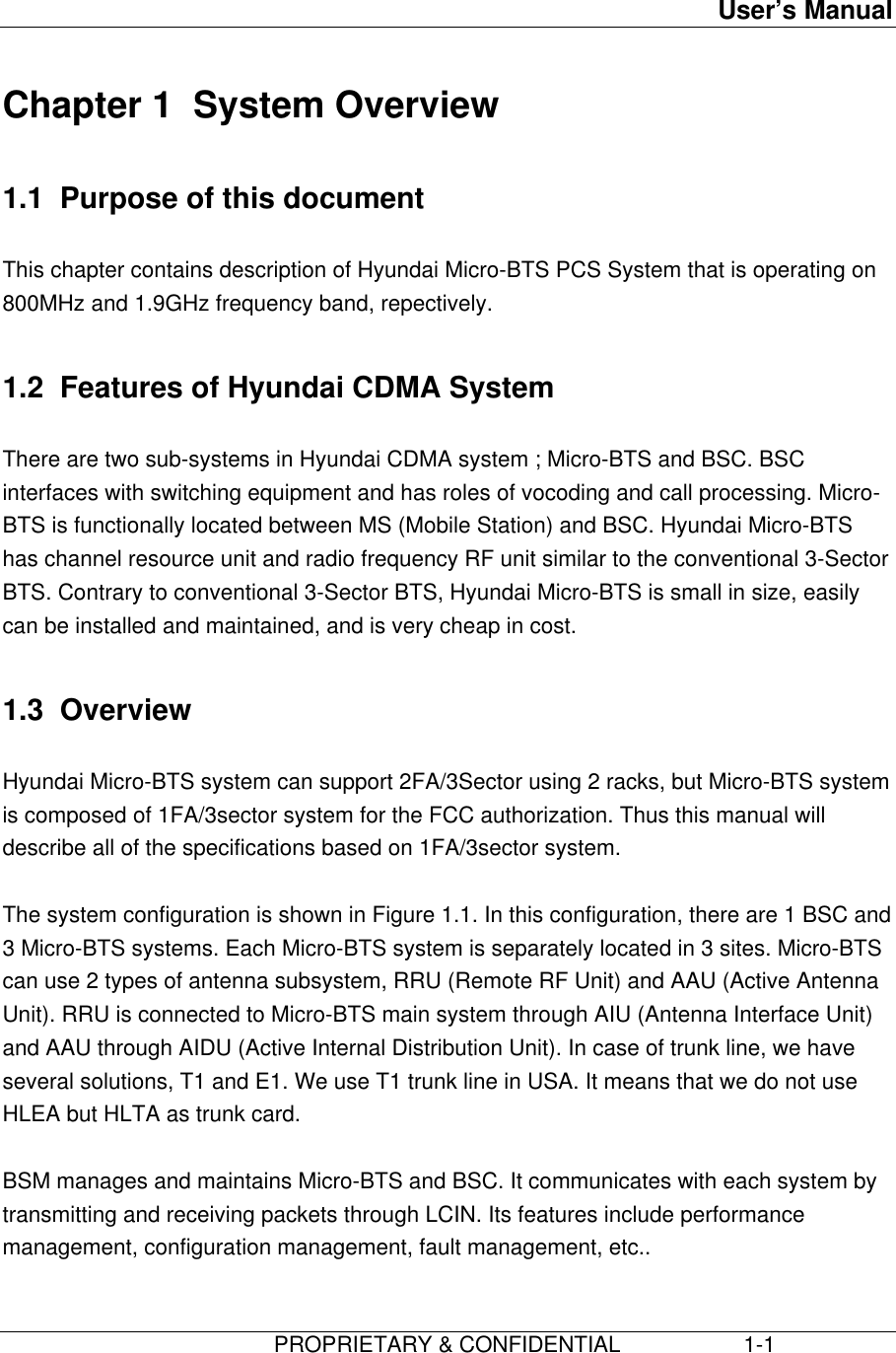 User’s Manual                         PROPRIETARY &amp; CONFIDENTIAL                    1-1Chapter 1  System Overview1.1  Purpose of this documentThis chapter contains description of Hyundai Micro-BTS PCS System that is operating on800MHz and 1.9GHz frequency band, repectively.1.2  Features of Hyundai CDMA SystemThere are two sub-systems in Hyundai CDMA system ; Micro-BTS and BSC. BSCinterfaces with switching equipment and has roles of vocoding and call processing. Micro-BTS is functionally located between MS (Mobile Station) and BSC. Hyundai Micro-BTShas channel resource unit and radio frequency RF unit similar to the conventional 3-SectorBTS. Contrary to conventional 3-Sector BTS, Hyundai Micro-BTS is small in size, easilycan be installed and maintained, and is very cheap in cost.1.3  OverviewHyundai Micro-BTS system can support 2FA/3Sector using 2 racks, but Micro-BTS systemis composed of 1FA/3sector system for the FCC authorization. Thus this manual willdescribe all of the specifications based on 1FA/3sector system.The system configuration is shown in Figure 1.1. In this configuration, there are 1 BSC and3 Micro-BTS systems. Each Micro-BTS system is separately located in 3 sites. Micro-BTScan use 2 types of antenna subsystem, RRU (Remote RF Unit) and AAU (Active AntennaUnit). RRU is connected to Micro-BTS main system through AIU (Antenna Interface Unit)and AAU through AIDU (Active Internal Distribution Unit). In case of trunk line, we haveseveral solutions, T1 and E1. We use T1 trunk line in USA. It means that we do not useHLEA but HLTA as trunk card.BSM manages and maintains Micro-BTS and BSC. It communicates with each system bytransmitting and receiving packets through LCIN. Its features include performancemanagement, configuration management, fault management, etc..