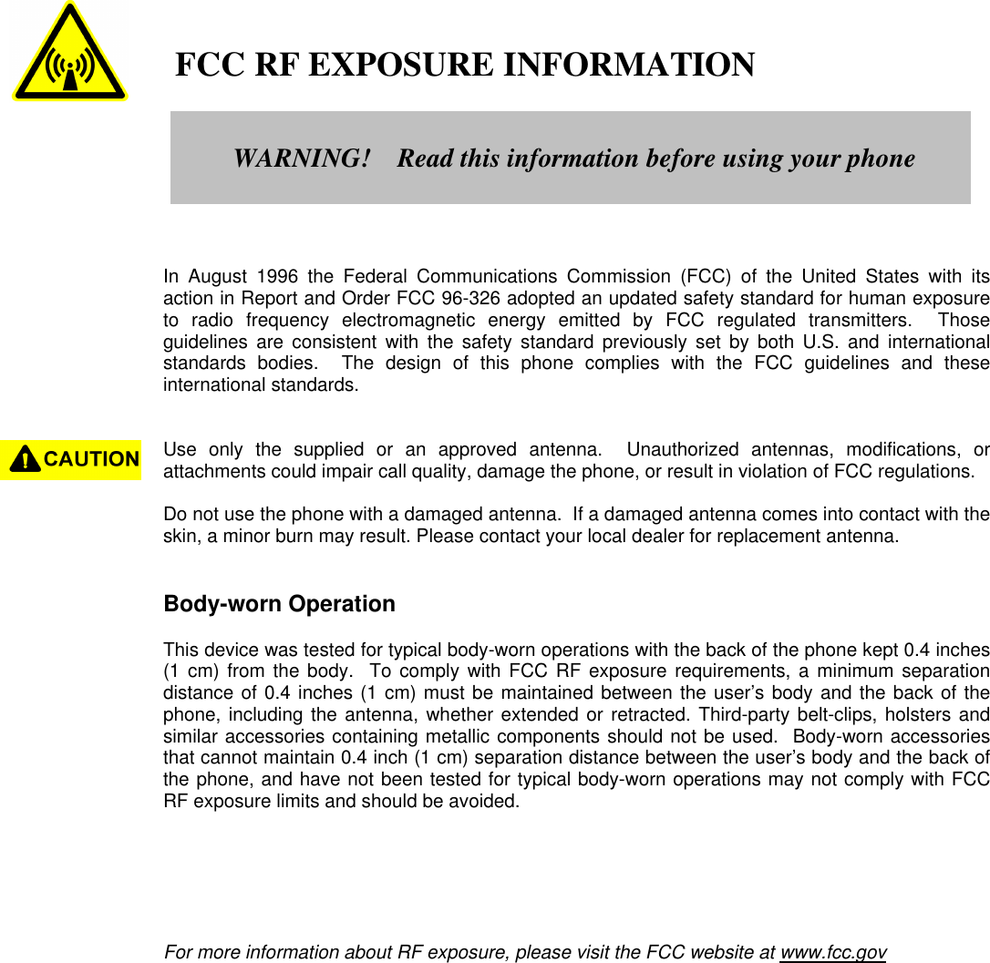    FCC RF EXPOSURE INFORMATIONIn August 1996 the Federal Communications Commission (FCC) of the United States with itsaction in Report and Order FCC 96-326 adopted an updated safety standard for human exposureto radio frequency electromagnetic energy emitted by FCC regulated transmitters.  Thoseguidelines are consistent with the safety standard previously set by both U.S. and internationalstandards bodies.  The design of this phone complies with the FCC guidelines and theseinternational standards.Use only the supplied or an approved antenna.  Unauthorized antennas, modifications, orattachments could impair call quality, damage the phone, or result in violation of FCC regulations.Do not use the phone with a damaged antenna.  If a damaged antenna comes into contact with theskin, a minor burn may result. Please contact your local dealer for replacement antenna.Body-worn OperationThis device was tested for typical body-worn operations with the back of the phone kept 0.4 inches(1 cm) from the body.  To comply with FCC RF exposure requirements, a minimum separationdistance of 0.4 inches (1 cm) must be maintained between the user’s body and the back of thephone, including the antenna, whether extended or retracted. Third-party belt-clips, holsters andsimilar accessories containing metallic components should not be used.  Body-worn accessoriesthat cannot maintain 0.4 inch (1 cm) separation distance between the user’s body and the back ofthe phone, and have not been tested for typical body-worn operations may not comply with FCCRF exposure limits and should be avoided.For more information about RF exposure, please visit the FCC website at www.fcc.govWARNING!    Read this information before using your phone