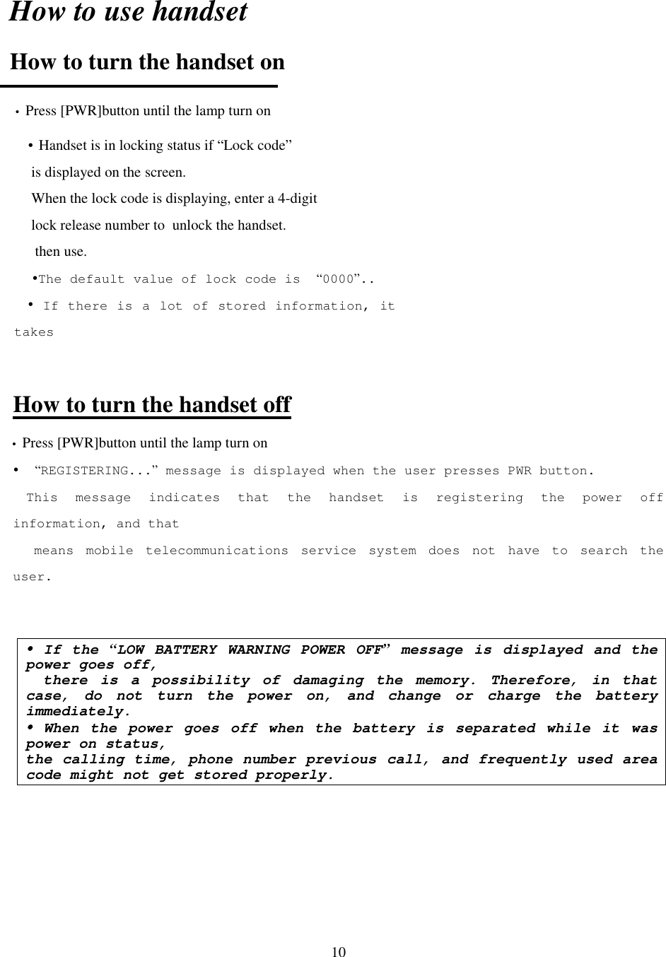 10How to use handsetHow to turn the handset on• Press [PWR]button until the lamp turn onHow to turn the handset off• Press [PWR]button until the lamp turn on!  “REGISTERING...” message is displayed when the user presses PWR button.This message indicates that the handset is registering the power offinformation, and that means mobile telecommunications service system does not have to search theuser.!!!! If the “LOW BATTERY WARNING POWER OFF” message is displayed and thepower goes off,  there is a possibility of damaging the memory. Therefore, in thatcase, do not turn the power on, and change or charge the batteryimmediately.!!!! When the power goes off when the battery is separated while it waspower on status,the calling time, phone number previous call, and frequently used areacode might not get stored properly.! Handset is in locking status if “Lock code” is displayed on the screen. When the lock code is displaying, enter a 4-digit    lock release number to  unlock the handset.  then use.!The default value of lock code is  “0000”..! If there is a lot of stored information, ittakes