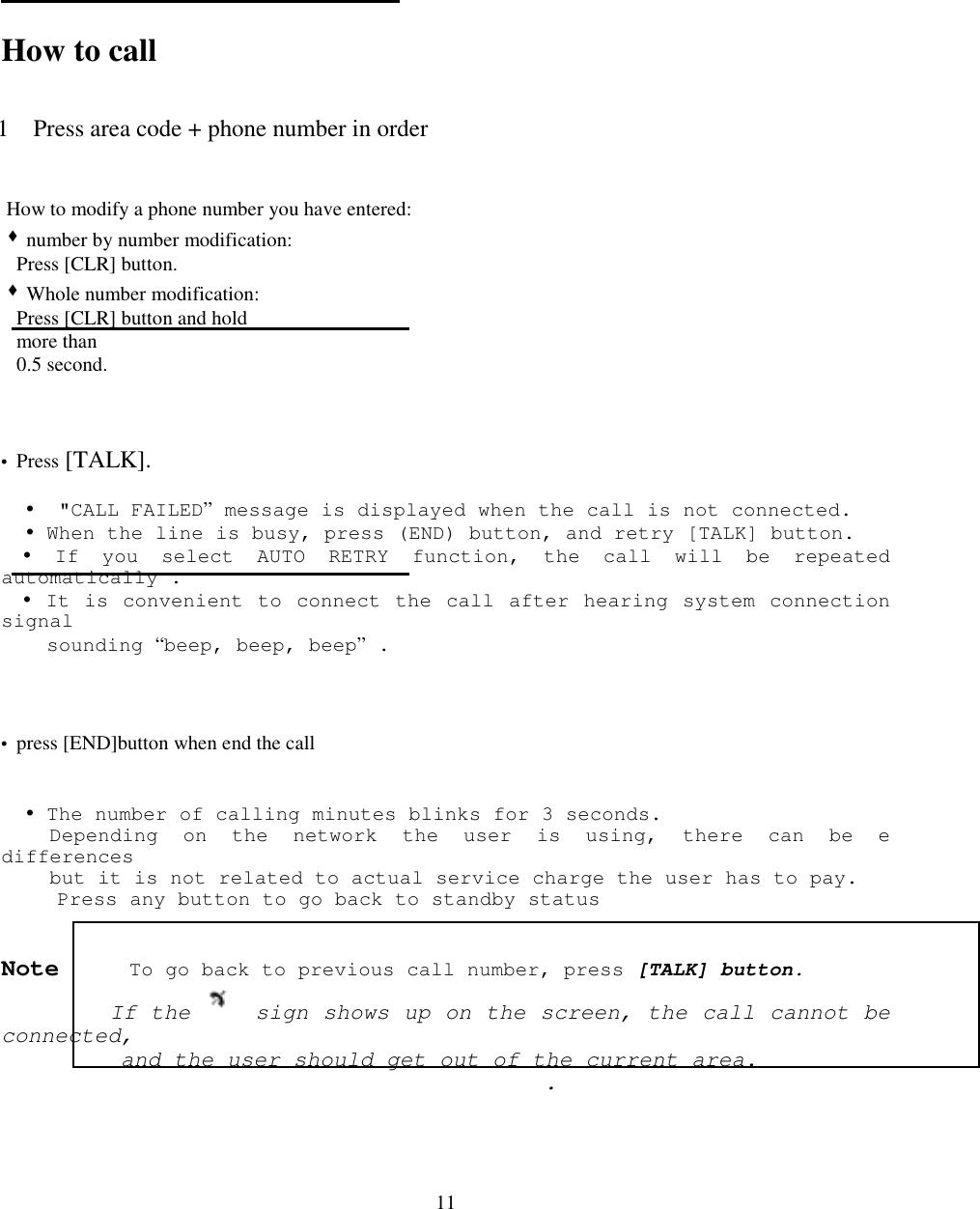 11How to call1 Press area code + phone number in order How to modify a phone number you have entered: &quot; number by number modification:   Press [CLR] button. &quot; Whole number modification:   Press [CLR] button and hold   more than   0.5 second.• Press [TALK].  !  &quot;CALL FAILED” message is displayed when the call is not connected.  ! When the line is busy, press (END) button, and retry [TALK] button.! If you select AUTO RETRY function, the call will be repeatedautomatically .! It is convenient to connect the call after hearing system connectionsignal  sounding “beep, beep, beep” .• press [END]button when end the call  ! The number of calling minutes blinks for 3 seconds.    Depending on the network the user is using, there can be edifferences    but it is not related to actual service charge the user has to pay.     Press any button to go back to standby statusNote     To go back to previous call number, press [TALK] button.         If the   sign shows up on the screen, the call cannot beconnected,         and the user should get out of the current area.                                             .