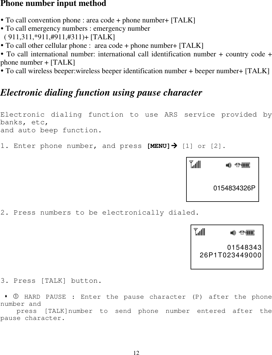 12Phone number input method! To call convention phone : area code + phone number+ [TALK]! To call emergency numbers : emergency number  ( 911,311,*911,#911,#311)+ [TALK]! To call other cellular phone :  area code + phone number+ [TALK]! To call international number: international call identification number + country code +phone number + [TALK]! To call wireless beeper:wireless beeper identification number + beeper number+ [TALK]Electronic dialing function using pause characterElectronic dialing function to use ARS service provided bybanks, etc,and auto beep function.1.  Enter phone number, and press [MENU]#### [1] or [2].                                                            0154834326P2.  Press numbers to be electronically dialed.                                                             01548343  26P1T023449000 3. Press [TALK] button. &quot; $ HARD PAUSE : Enter the pause character (P) after the phonenumber and    press [TALK]number to send phone number entered after thepause character.