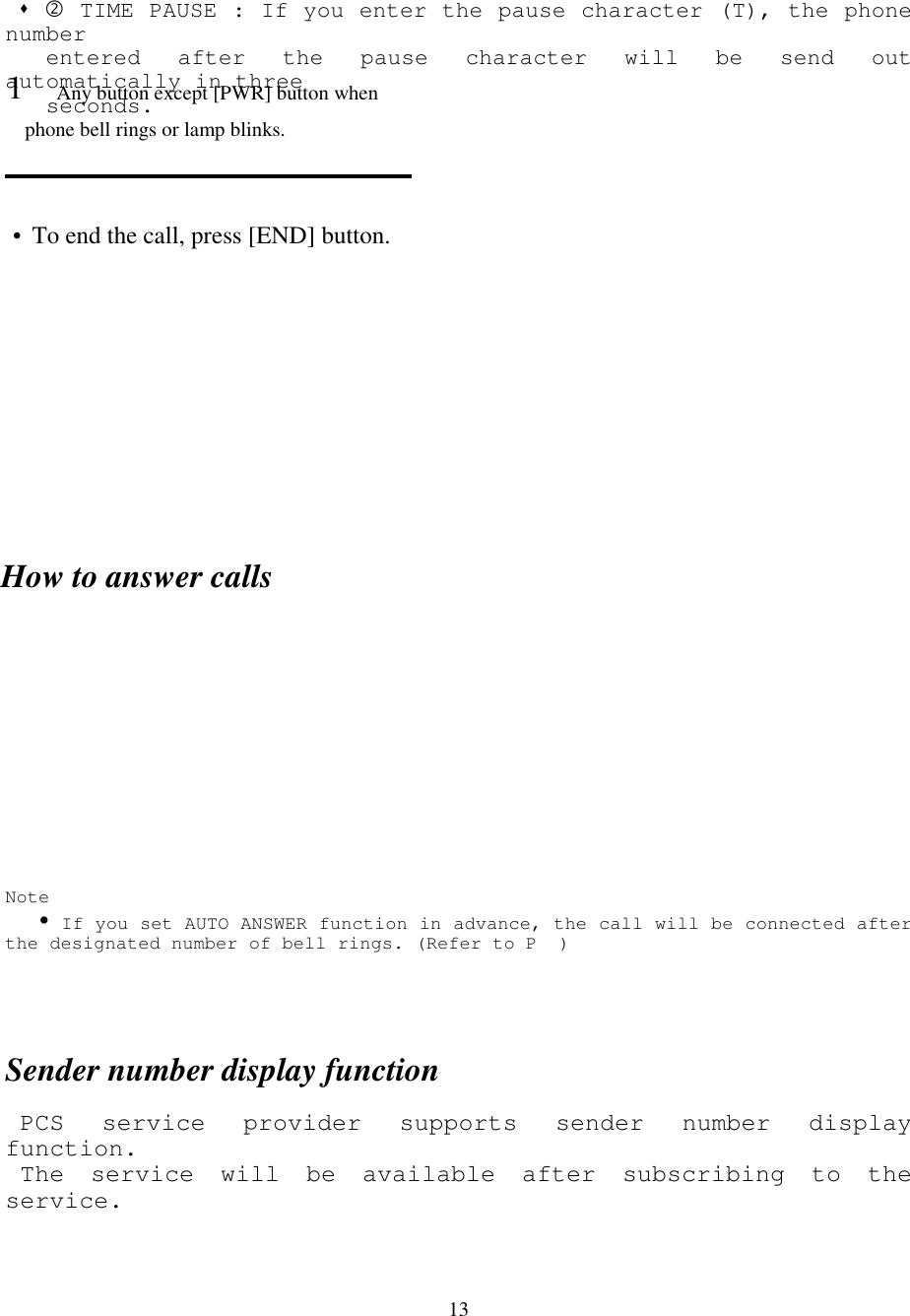 13 &quot; % TIME PAUSE : If you enter the pause character (T), the phonenumber   entered after the pause character will be send outautomatically in three   seconds.How to answer callsNote   ! If you set AUTO ANSWER function in advance, the call will be connected afterthe designated number of bell rings. (Refer to P  )Sender number display function PCS service provider supports sender number displayfunction. The service will be available after subscribing to theservice.1 Any button except [PWR] button when       phone bell rings or lamp blinks.• To end the call, press [END] button.