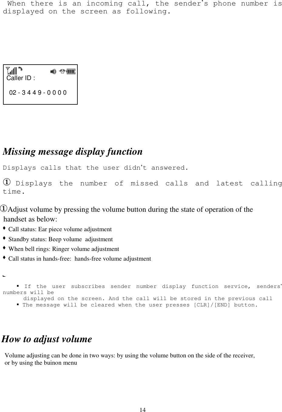 14 When there is an incoming call, the sender’s phone number isdisplayed on the screen as following.       Caller ID :          02 - 3 4 4 9 - 0 0 0 0               Missing message display functionDisplays calls that the user didn’t answered.① Displays the number of missed calls and latest callingtime.           MISSED  XX CALLS      18 : 25    &amp; If the user subscribes sender number display function service, senders’numbers will be      displayed on the screen. And the call will be stored in the previous call      &amp; The message will be cleared when the user presses [CLR]/[END] button.How to adjust volume  Volume adjusting can be done in two ways: by using the volume button on the side of the receiver,  or by using the buinon menu ①Adjust volume by pressing the volume button during the state of operation of the   handset as below:  &quot; Call status: Ear piece volume adjustment  &quot; Standby status: Beep volume  adjustment  &quot; When bell rings: Ringer volume adjustment  &quot; Call status in hands-free:  hands-free volume adjustment