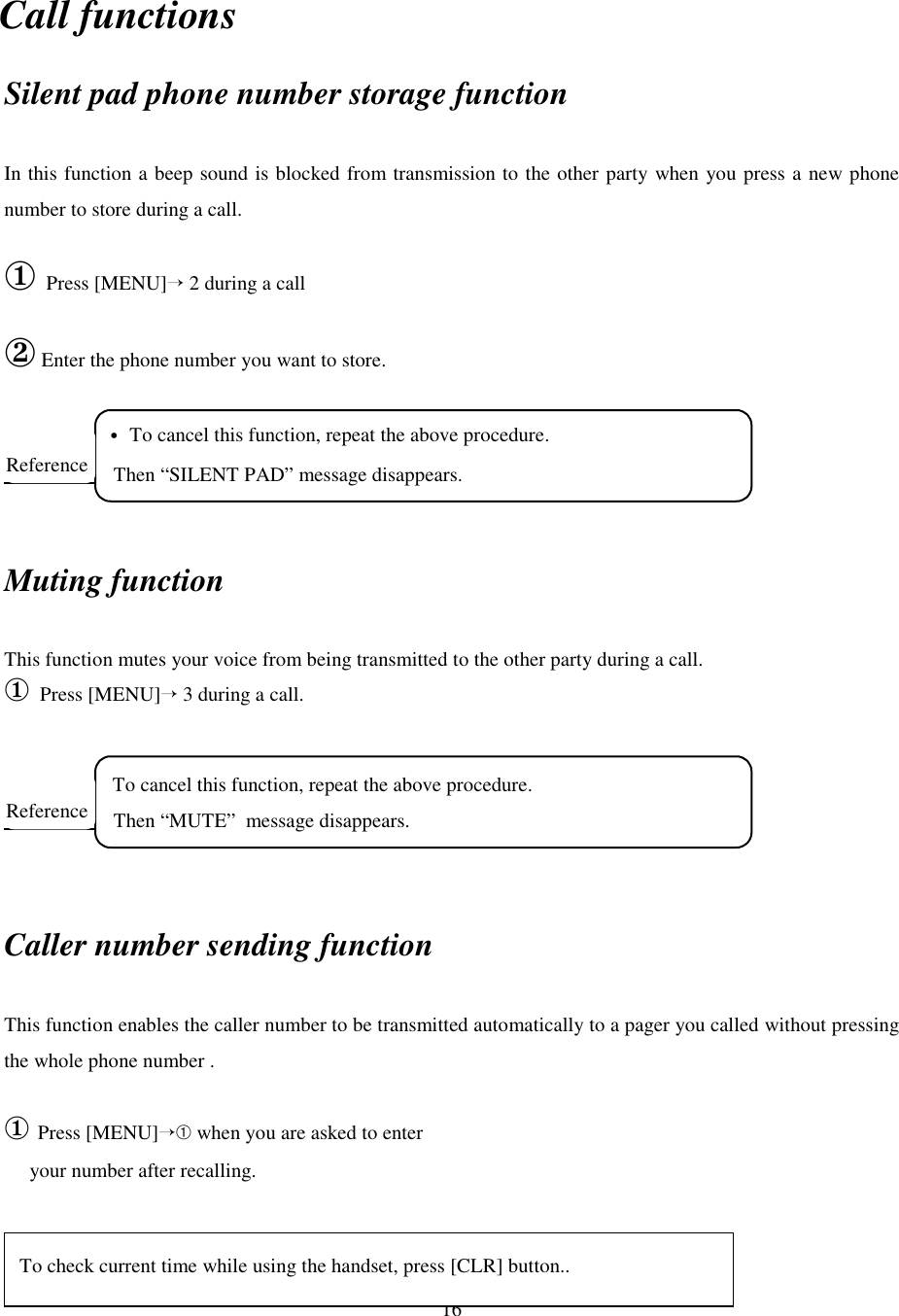 16Call functionsSilent pad phone number storage functionIn this function a beep sound is blocked from transmission to the other party when you press a new phonenumber to store during a call.① Press [MENU]→ 2 during a call② Enter the phone number you want to store.Muting functionThis function mutes your voice from being transmitted to the other party during a call.① Press [MENU]→ 3 during a call.Caller number sending functionThis function enables the caller number to be transmitted automatically to a pager you called without pressingthe whole phone number .① Press [MENU]→➀ when you are asked to enter     your number after recalling.  To cancel this function, repeat the above procedure.   Then “MUTE”  message disappears.Reference • To cancel this function, repeat the above procedure.   Then “SILENT PAD” message disappears.ReferenceTo check current time while using the handset, press [CLR] button..