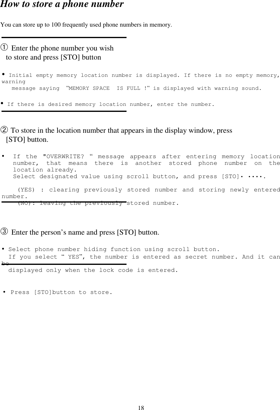 18How to store a phone numberYou can store up to 100 frequently used phone numbers in memory.➀ Enter the phone number you wish   to store and press [STO] button! Initial empty memory location number is displayed. If there is no empty memory,warning   message saying  “MEMORY SPACE  IS FULL !“ is displayed with warning sound.! If there is desired memory location number, enter the number.➁ To store in the location number that appears in the display window, press   [STO] button.! If the &quot;OVERWRITE? “ message appears after entering memory locationnumber, that means there is another stored phone number on thelocation already.Select designated value using scroll button, and press [STO]• ••••.    (YES) : clearing previously stored number and storing newly enterednumber.    (NO): leaving the previously stored number.➂ Enter the person’s name and press [STO] button.       ! Select phone number hiding function using scroll button.If you select “ YES”, the number is entered as secret number. And it canbedisplayed only when the lock code is entered.• Press [STO]button to store.