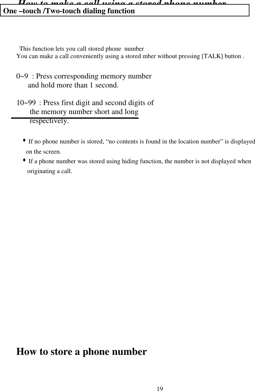 19How to make a call using a stored phone number This function lets you call stored phone  numberYou can make a call conveniently using a stored mber without pressing [TALK] button .0~9  : Press corresponding memory number             and hold more than 1 second.                             10~99 : Press first digit and second digits of       the memory number short and long       respectively.  &quot; If no phone number is stored, “no contents is found in the location number” is displayed     on the screen.  &quot; If a phone number was stored using hiding function, the number is not displayed when  originating a call.How to store a phone number One –touch /Two-touch dialing function