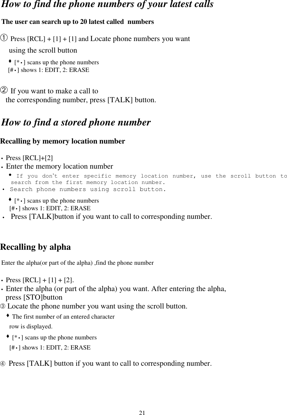 21How to find the phone numbers of your latest callsThe user can search up to 20 latest called  numbers➀ Press [RCL] + [1] + [1] and Locate phone numbers you want    using the scroll button   &quot; [*•] scans up the phone numbers     [#•] shows 1: EDIT, 2: ERASE➁ If you want to make a call to   the corresponding number, press [TALK] button.How to find a stored phone numberRecalling by memory location number• Press [RCL]+[2]• Enter the memory location number   ! If you don’t enter specific memory location number, use the scroll button tosearch from the first memory location number.• Search phone numbers using scroll button.   &quot; [*•] scans up the phone numbers     [#•] shows 1: EDIT, 2: ERASE• Press [TALK]button if you want to call to corresponding number.Recalling by alphaEnter the alpha(or part of the alpha) ,find the phone number• Press [RCL] + [1] + [2].• Enter the alpha (or part of the alpha) you want. After entering the alpha,   press [STO]button➂ Locate the phone number you want using the scroll button.  &quot; The first number of an entered character     row is displayed.  &quot; [*•] scans up the phone numbers     [#•] shows 1: EDIT, 2: ERASE➃ Press [TALK] button if you want to call to corresponding number.