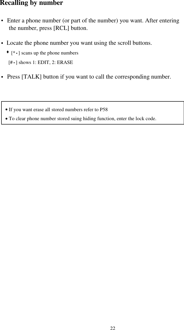 22Recalling by number• Enter a phone number (or part of the number) you want. After entering      the number, press [RCL] button.• Locate the phone number you want using the scroll buttons.   &quot; [*•] scans up the phone numbers      [#•] shows 1: EDIT, 2: ERASE• Press [TALK] button if you want to call the corresponding number.• If you want erase all stored numbers refer to P58• To clear phone number stored suing hiding function, enter the lock code.