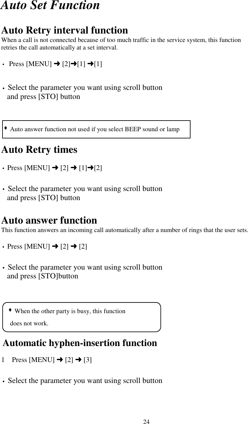 24Auto Set FunctionAuto Retry interval functionWhen a call is not connected because of too much traffic in the service system, this functionretries the call automatically at a set interval.•  Press [MENU] ➜ [2]➜[1] ➜[1]• Select the parameter you want using scroll button   and press [STO] buttonAuto Retry times• Press [MENU] ➜ [2] ➜ [1]➜[2]• Select the parameter you want using scroll button   and press [STO] buttonAuto answer functionThis function answers an incoming call automatically after a number of rings that the user sets.• Press [MENU] ➜ [2] ➜ [2]• Select the parameter you want using scroll button   and press [STO]buttonAutomatic hyphen-insertion function1 Press [MENU] ➜ [2] ➜ [3]• Select the parameter you want using scroll button  &quot; When the other party is busy, this function    does not work.&quot; Auto answer function not used if you select BEEP sound or lamp