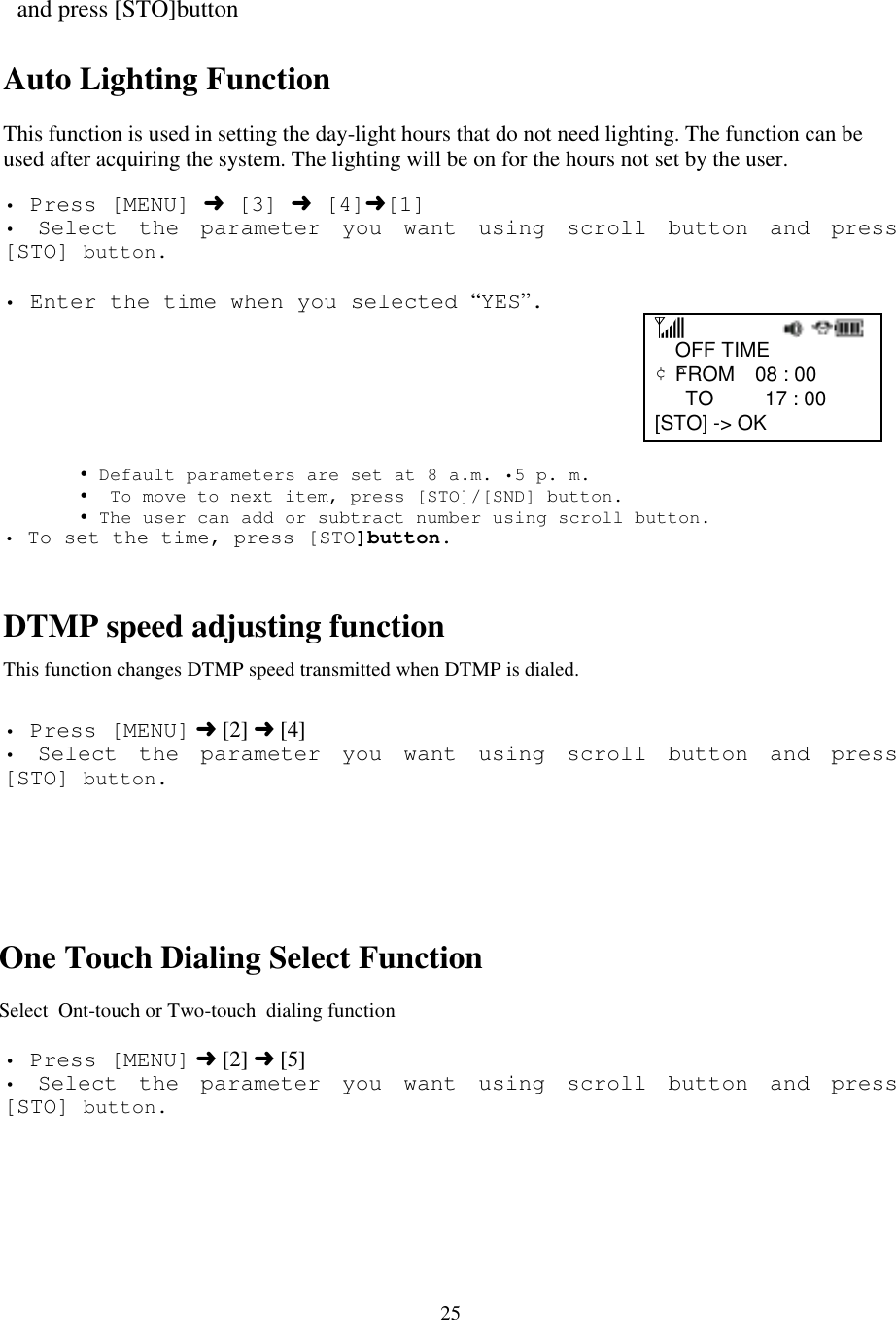 25   and press [STO]buttonAuto Lighting FunctionThis function is used in setting the day-light hours that do not need lighting. The function can beused after acquiring the system. The lighting will be on for the hours not set by the user.• Press [MENU] ➜ [3] ➜ [4]➜[1]• Select the parameter you want using scroll button and press[STO] button.                                                 • Enter the time when you selected “YES”.                                                        OFF TIME ¢ºFROM  08 : 00    TO     17 : 00  [STO] -&gt; OK       ! Default parameters are set at 8 a.m. •5 p. m.       !  To move to next item, press [STO]/[SND] button.       ! The user can add or subtract number using scroll button.• To set the time, press [STO]button.DTMP speed adjusting functionThis function changes DTMP speed transmitted when DTMP is dialed.• Press [MENU] ➜ [2] ➜ [4]• Select the parameter you want using scroll button and press[STO] button.One Touch Dialing Select FunctionSelect  Ont-touch or Two-touch  dialing function• Press [MENU] ➜ [2] ➜ [5]• Select the parameter you want using scroll button and press[STO] button.