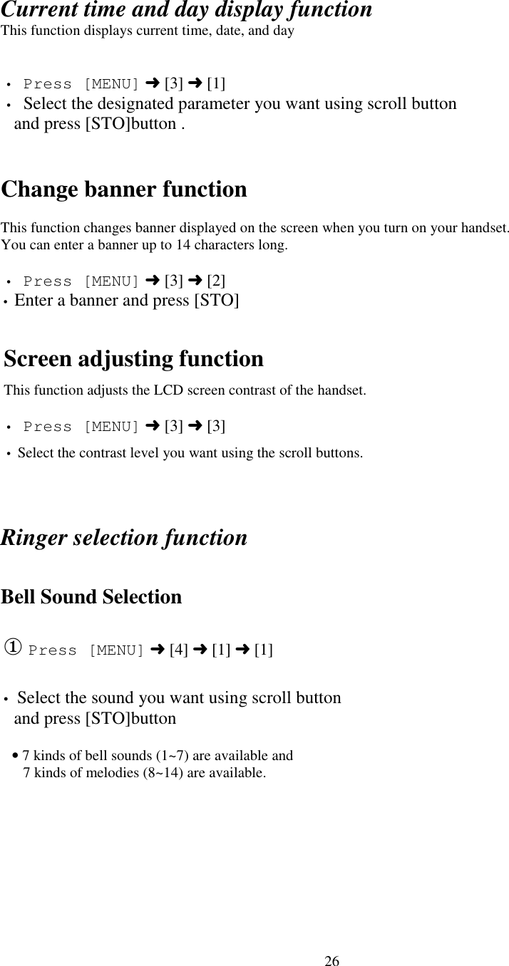 26Current time and day display functionThis function displays current time, date, and day• Press [MENU] ➜ [3] ➜ [1]• Select the designated parameter you want using scroll button   and press [STO]button .Change banner functionThis function changes banner displayed on the screen when you turn on your handset.You can enter a banner up to 14 characters long.• Press [MENU] ➜ [3] ➜ [2]• Enter a banner and press [STO]Screen adjusting functionThis function adjusts the LCD screen contrast of the handset.• Press [MENU] ➜ [3] ➜ [3]• Select the contrast level you want using the scroll buttons.Ringer selection functionBell Sound Selection① Press [MENU] ➜ [4] ➜ [1] ➜ [1]• Select the sound you want using scroll button   and press [STO]button      • 7 kinds of bell sounds (1~7) are available and      7 kinds of melodies (8~14) are available.