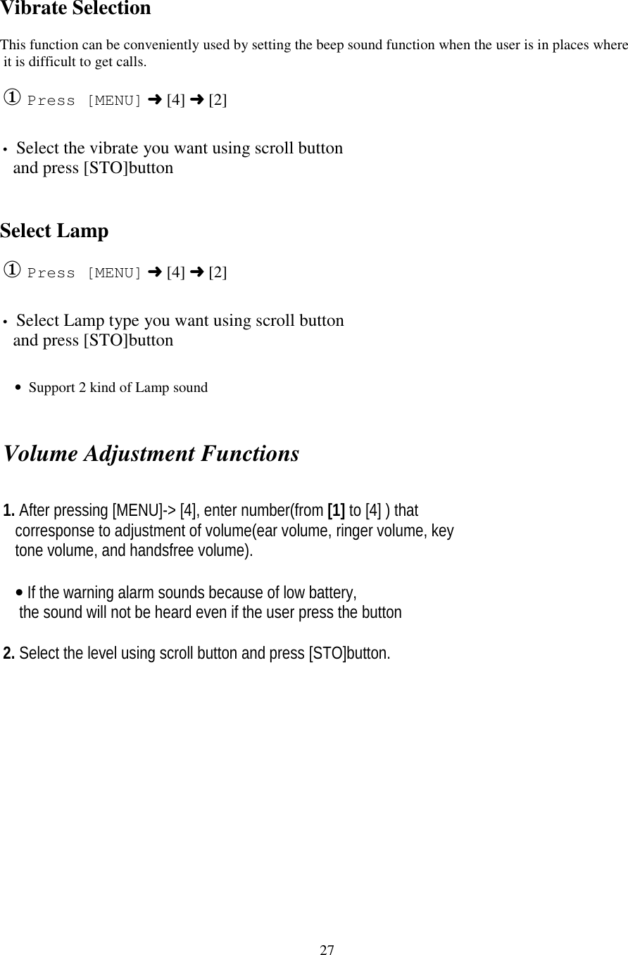 27Vibrate SelectionThis function can be conveniently used by setting the beep sound function when the user is in places where it is difficult to get calls.① Press [MENU] ➜ [4] ➜ [2]• Select the vibrate you want using scroll button   and press [STO]buttonSelect Lamp① Press [MENU] ➜ [4] ➜ [2]• Select Lamp type you want using scroll button   and press [STO]button    •  Support 2 kind of Lamp soundVolume Adjustment Functions1. After pressing [MENU]-&gt; [4], enter number(from [1] to [4] ) that   corresponse to adjustment of volume(ear volume, ringer volume, key   tone volume, and handsfree volume).   • If the warning alarm sounds because of low battery,    the sound will not be heard even if the user press the button2. Select the level using scroll button and press [STO]button.