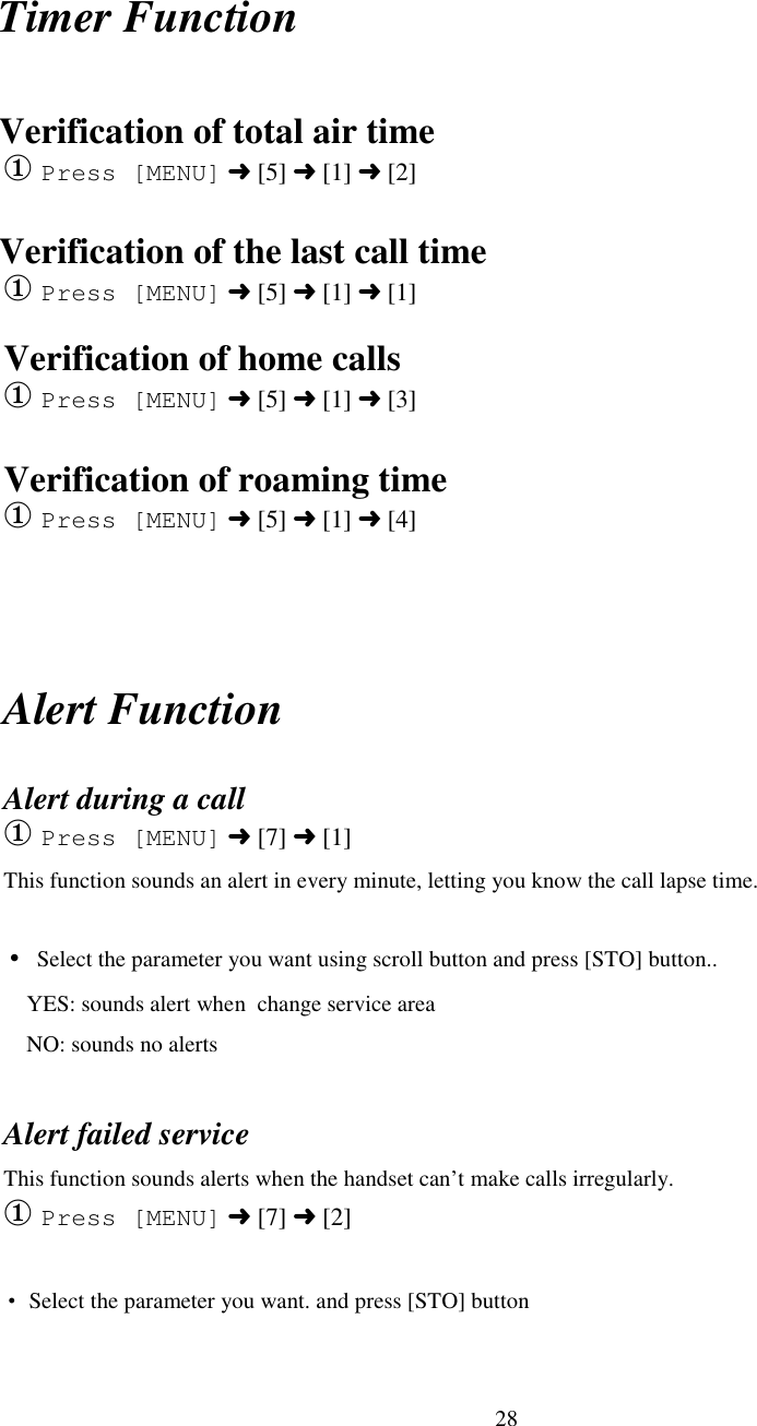 28Timer FunctionVerification of total air time① Press [MENU] ➜ [5] ➜ [1] ➜ [2]Verification of the last call time① Press [MENU] ➜ [5] ➜ [1] ➜ [1]Verification of home calls① Press [MENU] ➜ [5] ➜ [1] ➜ [3]Verification of roaming time① Press [MENU] ➜ [5] ➜ [1] ➜ [4]Alert FunctionAlert during a call① Press [MENU] ➜ [7] ➜ [1]This function sounds an alert in every minute, letting you know the call lapse time.• Select the parameter you want using scroll button and press [STO] button..    YES: sounds alert when  change service area    NO: sounds no alertsAlert failed serviceThis function sounds alerts when the handset can’t make calls irregularly.① Press [MENU] ➜ [7] ➜ [2]• Select the parameter you want. and press [STO] button